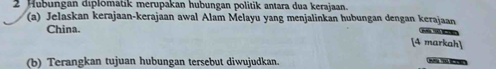 Hubungan diplomatik merupakan hubungan politik antara dua kerajaan. 
(a) Jelaskan kerajaan-kerajaan awal Alam Melayu yang menjalinkan hubungan dengan kerajaan 
China. 
pnra teaß de 
[4 markah] 
(b) Terangkan tujuan hubungan tersebut diwujudkan.