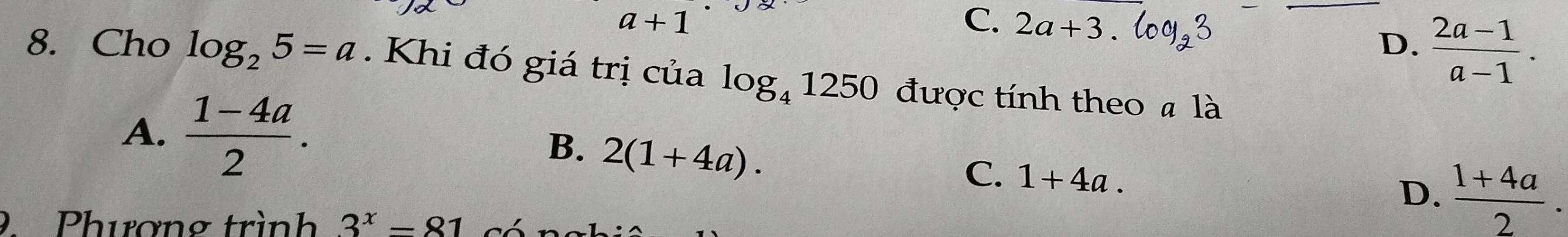 a+1
C. 2a+3. 

_
D.  (2a-1)/a-1 . 
8. Cho log _25=a. Khi đó giá trị của log _41250 được tính theo # là
A.  (1-4a)/2 .
B. 2(1+4a).
C. 1+4a.
D.  (1+4a)/2 . 
9 Phương trình 3^x=81 có