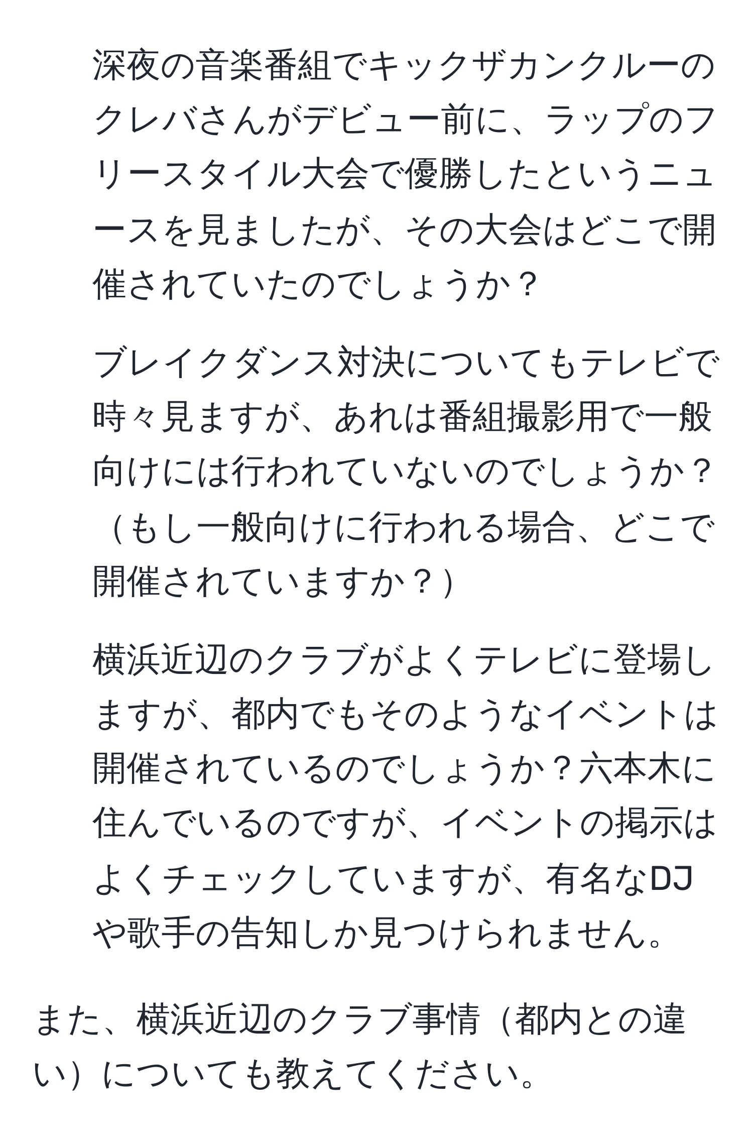 深夜の音楽番組でキックザカンクルーのクレバさんがデビュー前に、ラップのフリースタイル大会で優勝したというニュースを見ましたが、その大会はどこで開催されていたのでしょうか？

2. ブレイクダンス対決についてもテレビで時々見ますが、あれは番組撮影用で一般向けには行われていないのでしょうか？もし一般向けに行われる場合、どこで開催されていますか？

3. 横浜近辺のクラブがよくテレビに登場しますが、都内でもそのようなイベントは開催されているのでしょうか？六本木に住んでいるのですが、イベントの掲示はよくチェックしていますが、有名なDJや歌手の告知しか見つけられません。

また、横浜近辺のクラブ事情都内との違いについても教えてください。