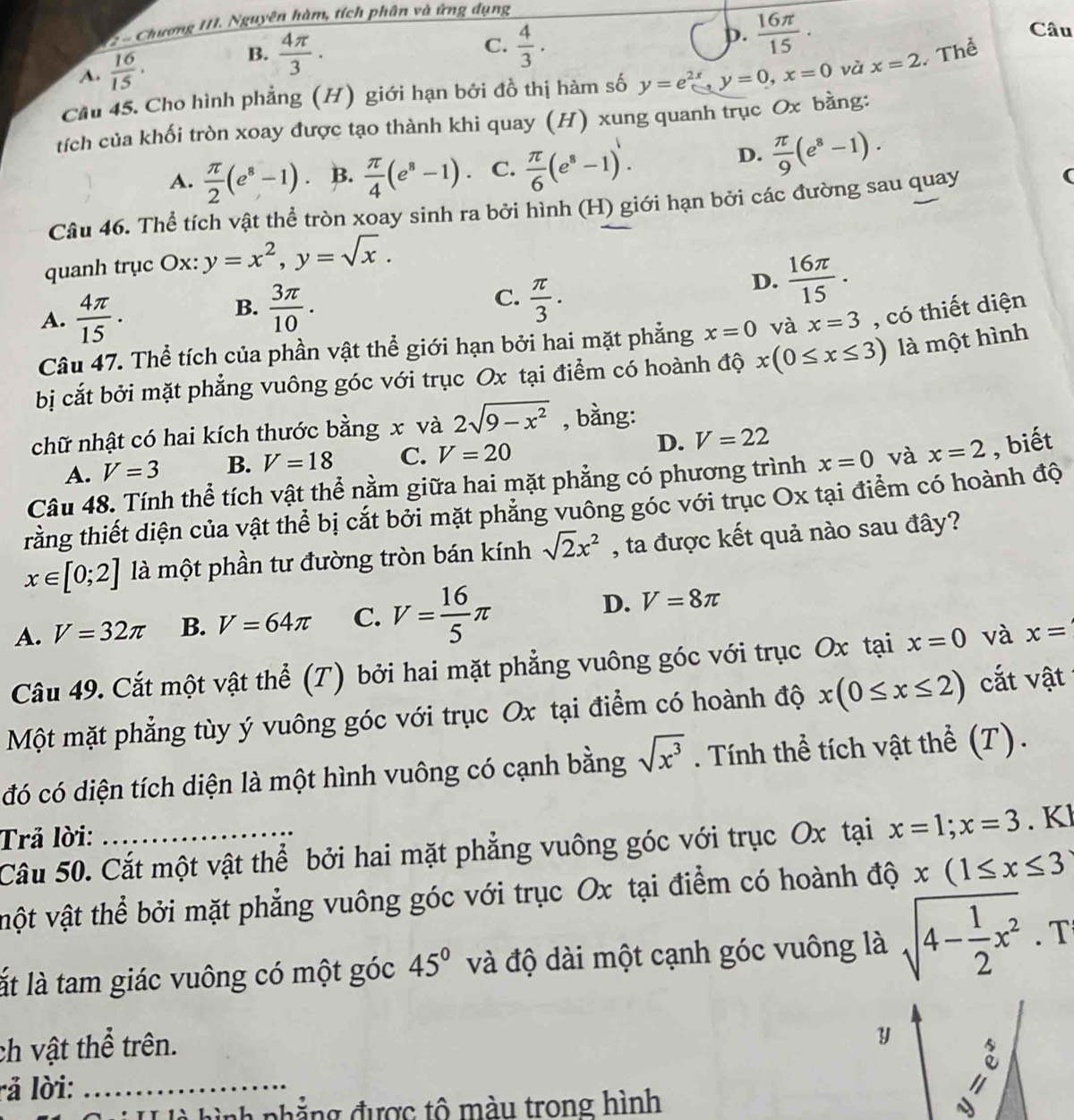 Chương III. Nguyên hàm, tích phân và ứng dụng
C.
A.  16/15 ·
B.  4π /3 .  4/3 .
p.  16π /15 . Câu
Cầu 45. Cho hình phẳng (H) giới hạn bởi đồ thị hàm số y=e^(2x),y=0,x=0 và x=2 Thể
tích của khối tròn xoay được tạo thành khi quay (H) xung quanh trục Ox bằng:
A.  π /2 (e^8-1) B.  π /4 (e^8-1). C.  π /6 (e^8-1).
D.  π /9 (e^8-1).
Câu 46. Thể tích vật thể tròn xoay sinh ra bởi hình (H) giới hạn bởi các đường sau quay
quanh trục Ox: y=x^2,y=sqrt(x).
A.  4π /15 .
C.
B.  3π /10 .  π /3 .
D.  16π /15 .
Câu 47. Thể tích của phần vật thể giới hạn bởi hai mặt phẳng x=0 và x=3 , có thiết diện
bị cắt bởi mặt phẳng vuông góc với trục Ox tại điểm có hoành độ x(0≤ x≤ 3) là một hình
chữ nhật có hai kích thước bằng x và 2sqrt(9-x^2) , bằng:
A. V=3 B. V=18 C. V=20 D. V=22
Câu 48. Tính thể tích vật thể nằm giữa hai mặt phẳng có phương trình x=0 và x=2 , biết
trằng thiết diện của vật thể bị cắt bởi mặt phẳng vuông góc với trục Ox tại điểm có hoành độ
x∈ [0;2] là một phần tư đường tròn bán kính sqrt(2)x^2 , ta được kết quả nào sau đây?
A. V=32π B. V=64π C. V= 16/5 π D. V=8π
Câu 49. Cắt một vật thể (T) bởi hai mặt phẳng vuông góc với trục Ox tại x=0 và x=
Một mặt phẳng tùy ý vuông góc với trục Ox tại điểm có hoành độ x(0≤ x≤ 2) cắt vật
đó có diện tích diện là một hình vuông có cạnh bằng sqrt(x^3). Tính thể tích vật thể (T).
Trả lời:
Câu 50. Cắt một vật thể bởi hai mặt phẳng vuông góc với trục Ox tại x=1;x=3. Kl
vột vật thể bởi mặt phẳng vuông góc với trục Ox tại điểm có hoành độ x(1≤ x≤ 3
lt là tam giác vuông có một góc 45° và độ dài một cạnh góc vuông là sqrt(4-frac 1)2x^2· T
ch vật thể trên.
y
l ả lời:_
l hình nhẳng được tô màu trong hình