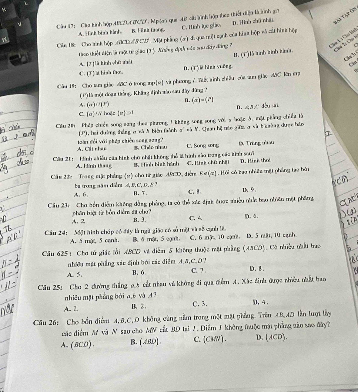 bái tập Ôn
Câu 17: Cho hình hộp ABCDA'B'C'D'. Mp (α) qua AB cắt hình hộp theo thiết diện là hình gi?
A. Hình binh hành. B. Hình thang. C. Hình lục giác. D. Hình chữ nhật.
Câu 1 : Cho hình
Câu 18: Cho hình hộp ABCD.ABCD . Mặt phẳng (α) đi qua một cạnh của hình hộp và cất hình hộp
theo thiết diện là một tứ giác (T). Khẳng định nào sau đây đứng ?
2u 2: Cho h
B. (T)là hinh bình hành. C
Câu 3: (
A. (T) là hình chữ nhật.
C. (T) là hình thoi. D. (T) là hình vuông.
Câu
Câu 19: Cho tam giác ABC ở trong mp(α) và phương /. Biết hình chiếu của tam giác ABC lên mp
th
(P) là một đoạn thẳng. Khẳng định nào sau đây đúng ?
B. (alpha )equiv (P)
A. (α) /(P)
C. (α)/// hoặc (alpha )supset I D. A; B;C đều sai.
Câu 20: Phép chiếu song song theo phương / không song song với a hoặc b, mặt phẳng chiếu là
(P), hai đường thắng a và b biển thành a' và b'. Quan hệ nào giữa  và bkhông được bảo
toàn đối với phép chiếu song song?
A. Cắt nhau B. Chéo nhau C. Song song D. Trùng nhau
Câu 21: Hình chiếu của hình chữ nhật không thể là hình nào trong các hình sau?
A. Hình thang B. Hình bình hành C. Hình chữ nhật D. Hình thoi
Câu 22: Trong mặt phẳng (α) cho tứ giác ABCD, điểm E∉ (alpha ) Hỏi có bao nhiêu mặt phẳng tạo bởi
ba trong năm điểm A, B、C, D, E ?
A. 6. B. 7 . C. 8 . D. 9.
Câu 23: Cho bốn điểm không đồng phẳng, ta có thể xác định được nhiều nhất bao nhiêu mặt phẳng
phân biệt từ bốn điểm đã cho?
A. 2. B. 3. C. 4.
D. 6.
Câu 24: Một hình chóp có đáy là ngũ giác có số mặt và số cạnh là.
A. 5 mặt, 5 cạnh. B. 6 mặt, 5 cạnh. C. 6 mặt, 10 cạnh. D. 5 mặt, 10 cạnh.
Câu 625: Cho tứ giác lồi ABCD và điểm S không thuộc mặt phẳng (ABCD). Có nhiều nhất bao
nhiêu mặt phẳng xác định bởi các điểm A, B,C, D ?
C. 7 .
A. 5. B. 6 . D. 8 .
Câu 25: Cho 2 đường thẳng a,b cắt nhau và không đi qua điểm A. Xác định được nhiều nhất bao
nhiêu mặt phẳng bởi a,b và イ?
A. 1. B. 2 .
C. 3. D. 4 .
Câu 26: Cho bốn điểm A,B,C,D không cùng nằm trong một mặt phẳng. Trên AB,AD lần lượt lấy
các điểm M và N sao cho MN cắt BD tại / . Điểm / không thuộc mặt phẳng nào sao đây?
A. ( BCD) . B. ( ABD). C. (CMN)、 D. (ACD).