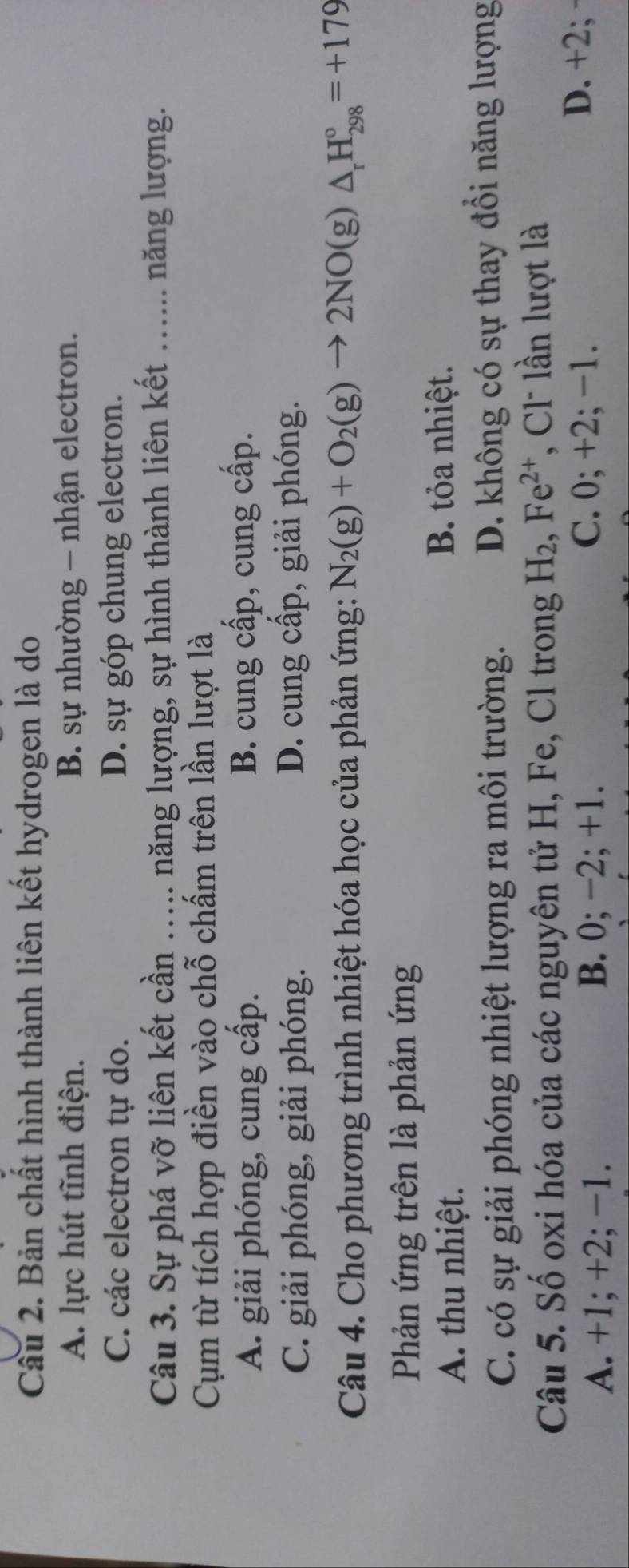 Bản chất hình thành liên kết hydrogen là do
A. lực hút tĩnh điện. B. sự nhường - nhận electron.
C. các electron tự do. D. sự góp chung electron.
Câu 3. Sự phá vỡ liên kết cần …... năng lượng, sự hình thành liên kết …... năng lượng.
Cụm từ tích hợp điền vào chỗ chấm trên lần lượt là
A. giải phóng, cung cấp. B. cung cấp, cung cấp.
C. giải phóng, giải phóng. D. cung cấp, giải phóng.
Câu 4. Cho phương trình nhiệt hóa học của phản ứng: N_2(g)+O_2(g)to 2NO(g)△ _rH_(298)°=+179
Phản ứng trên là phản ứng
A. thu nhiệt.
B. tỏa nhiệt.
C. có sự giải phóng nhiệt lượng ra môi trường. D. không có sự thay đổi năng lượng
Câu 5. Số oxi hóa của các nguyên tử H, Fe, Cl trong H_2, Fe^(2+) , Cl lần lượt là
A. +1; +2; −1. B. 0; −2; +1.
C. 0; +2; -1.
D. +2; ·