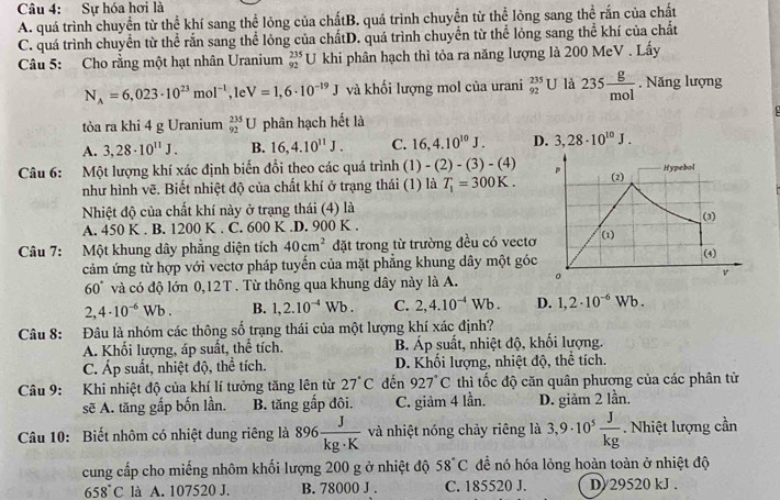 Sự hóa hơi là
A. quá trình chuyển từ thể khí sang thể lỏng của chấtB. quá trình chuyển từ thể lỏng sang thể rắn của chất
C. quá trình chuyển từ thể rắn sang thể lỏng của chấtD. quá trình chuyển từ thể lỏng sang thể khí của chất
Câu 5: Cho rằng một hạt nhân Uranium  235/92  U khi phân hạch thì tỏa ra năng lượng là 200 MeV . Lấy
N_A=6,023· 10^(23)mol^(-1) , 1e V=1,6· 10^(-19)J và khối lượng mol của urani _(92)^(235)U là 235 g/mol . Năng lượng
tỏa ra khi 4 g Uranium _(92)^(235)U phân hạch hết là
A. 3,28· 10^(11)J. B. 16,4.10^(11)J. C. 16,4.10^(10)J. D. 3,28· 10^(10)J.
Câu 6: Một lượng khí xác định biến đổi theo các quá trình ( 1)-(2)-(3)-(4) Hypebol
như hình vẽ. Biết nhiệt độ của chất khí ở trạng thái (1) là T_1=300K. (2)
Nhiệt độ của chất khí này ở trạng thái (4) là (3)
A. 450 K . B. 1200 K . C. 600 K.D. 900 K .
Câu 7: Một khung dây phẳng diện tích 40cm^2 đặt trong từ trường đều có vectơ
(1)
cảm ứng từ hợp với vectơ pháp tuyến của mặt phẳng khung dây một góc (4)
v
60° và có độ lớn 0,12T. Từ thông qua khung dây này là A.
2,4· 10^(-6)Wb. B. 1,2.10^(-4)Wb. C. 2,4.10^(-4)Wb. D. 1,2· 10^(-6)Wb.
Câu 8: Đâu là nhóm các thông số trạng thái của một lượng khí xác định?
A. Khối lượng, áp suất, thể tích. B Áp suất, nhiệt độ, khối lượng.
C. Áp suất, nhiệt độ, thể tích. D. Khối lượng, nhiệt độ, thể tích.
Câu 9: Khi nhiệt độ của khí lí tưởng tăng lên từ 27°C đến 927°C thì tốc độ căn quân phương của các phân tử
sẽ A. tăng gắp bốn lần. B. tăng gấp đôi. C. giảm 4 lần. D. giảm 2 lần.
Câu 10: Biết nhôm có nhiệt dung riêng là 896 J/kg· K  và nhiệt nóng chảy riêng là 3,9· 10^5 J/kg . Nhiệt lượng cần
cung cấp cho miếng nhôm khối lượng 200 g ở nhiệt độ 58°C để nó hóa lỏng hoàn toàn ở nhiệt độ
658°C là A. 107520 J. B. 78000 J . C. 185520 J. D/29520 kJ .