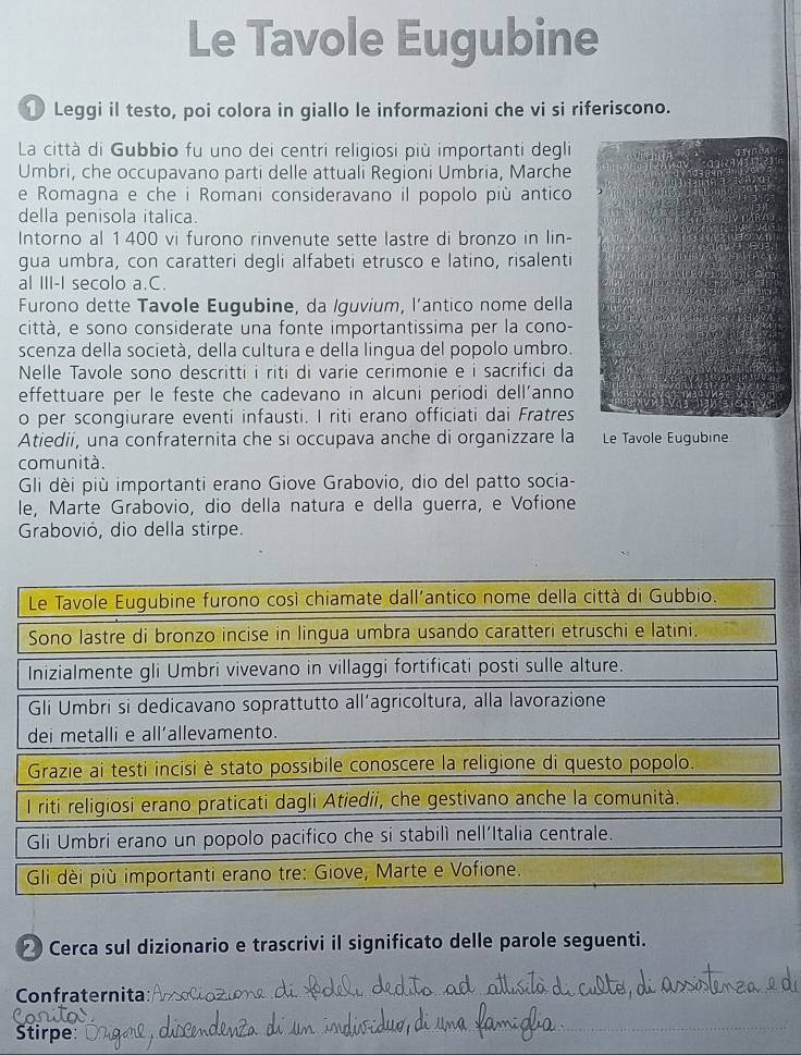 Le Tavole Eugubine
① Leggi il testo, poi colora in giallo le informazioni che vi si riferiscono.
La città di Gubbio fu uno dei centri religiosi più importanti degli
Umbri, che occupavano parti delle attuali Regioni Umbria, Marche
e Romagna e che i Romani consideravano il popolo più antico
della penisola italica.
Intorno al 1400 vi furono rinvenute sette lastre di bronzo in lin-
gua umbra, con caratteri degli alfabeti etrusco e latino, risalenti
al III-I secolo a.C.
Furono dette Tavole Eugubine, da Iguvium, l’antico nome della
città, e sono considerate una fonte importantissima per la cono-
scenza della società, della cultura e della lingua del popolo umbro.
Nelle Tavole sono descritti i riti di varie cerimonie e i sacrifici da
effettuare per le feste che cadevano in alcuni periodi dell’anno
o per scongiurare eventi infausti. I riti erano officiati dai Fratres
Atiedii, una confraternita che si occupava anche di organizzare la Le Tavole Eugubine.
comunità.
Gli dèi più importanti erano Giove Grabovio, dio del patto socia-
le, Marte Grabovio, dio della natura e della guerra, e Vofione
Grabovió, dio della stirpe.
Le Tavole Eugubine furono così chiamate dall'antico nome della città di Gubbio.
Sono lastre di bronzo incise in lingua umbra usando caratteri etruschi e latini.
Inizialmente gli Umbri vivevano in villaggi fortificati posti sulle alture.
Gli Umbri si dedicavano soprattutto all’agricoltura, alla lavorazione
dei metalli e all'allevamento.
Grazie ai testi incisi è stato possibile conoscere la religione di questo popolo.
I riti religiosi erano praticati dagli Atiedii, che gestivano anche la comunità.
Gli Umbri erano un popolo pacifico che si stabilì nell'Italia centrale.
Gli dèi più importanti erano tre: Giove, Marte e Vofione.
∞ Cerca sul dizionario e trascrivi il significato delle parole seguenti.
Confraternita:_
Stirpe:
_