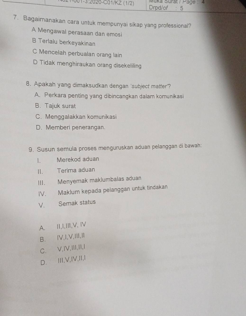 Bagaimanakan cara untuk mempunyai sikap yang professional?
A Mengawal perasaan dan emosi
B Terlalu berkeyakinan
C Mencelah perbualan orang lain
D Tidak menghiraukan orang disekeliling
8. Apakah yang dimaksudkan dengan ‘subject matter’?
A. Perkara penting yang dibincangkan dalam komunikasi
B. Tajuk surat
C. Menggalakkan komunikasi
D. Memberi penerangan.
9. Susun semula proses menguruskan aduan pelanggan di bawah:
1、 Merekod aduan
II. Terima aduan
III. Menyemak maklumbalas aduan
IV. Maklum kepada pelanggan untuk tindakan
V. Semak status
A. II,I,III,V, Ⅳ
B. IV,I,V,II,I
C. V,IV,III,II,I
D. II,V,IV,II,I