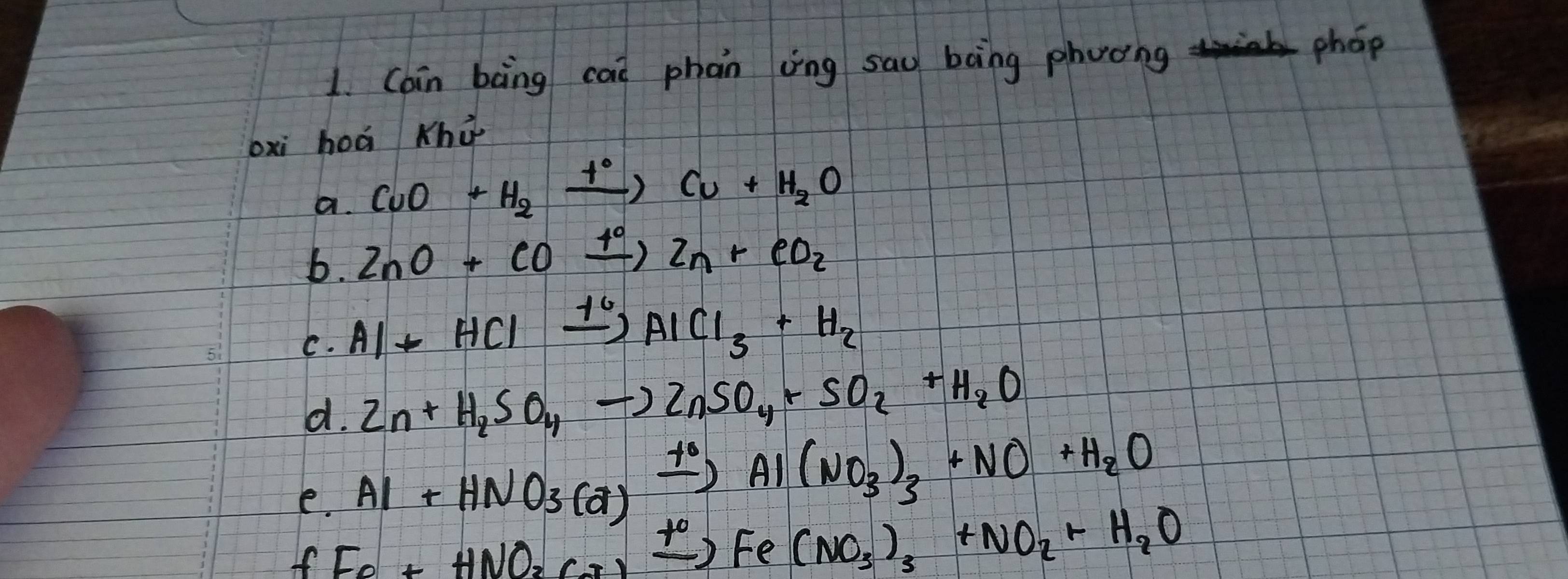 Cain bàng cai phan vìīng sau bong phooing phop 
bxi hoá Khù 
a. CuO+H_2xrightarrow t°Cu+H_2O
b. ZnO+COxrightarrow 40Zn+eO_2
C. Al+HClxrightarrow 10AlCl_3+H_2
d. Zn+H_2SO_4to ZnSO_4+SO_2+H_2O
e. Al+HNO_3(a)xrightarrow +0Al(NO_3)_3+NO+H_2O
If Fe+HNO_2Cr)xrightarrow +0Fe(NO_3)_3+NO_2+H_2O