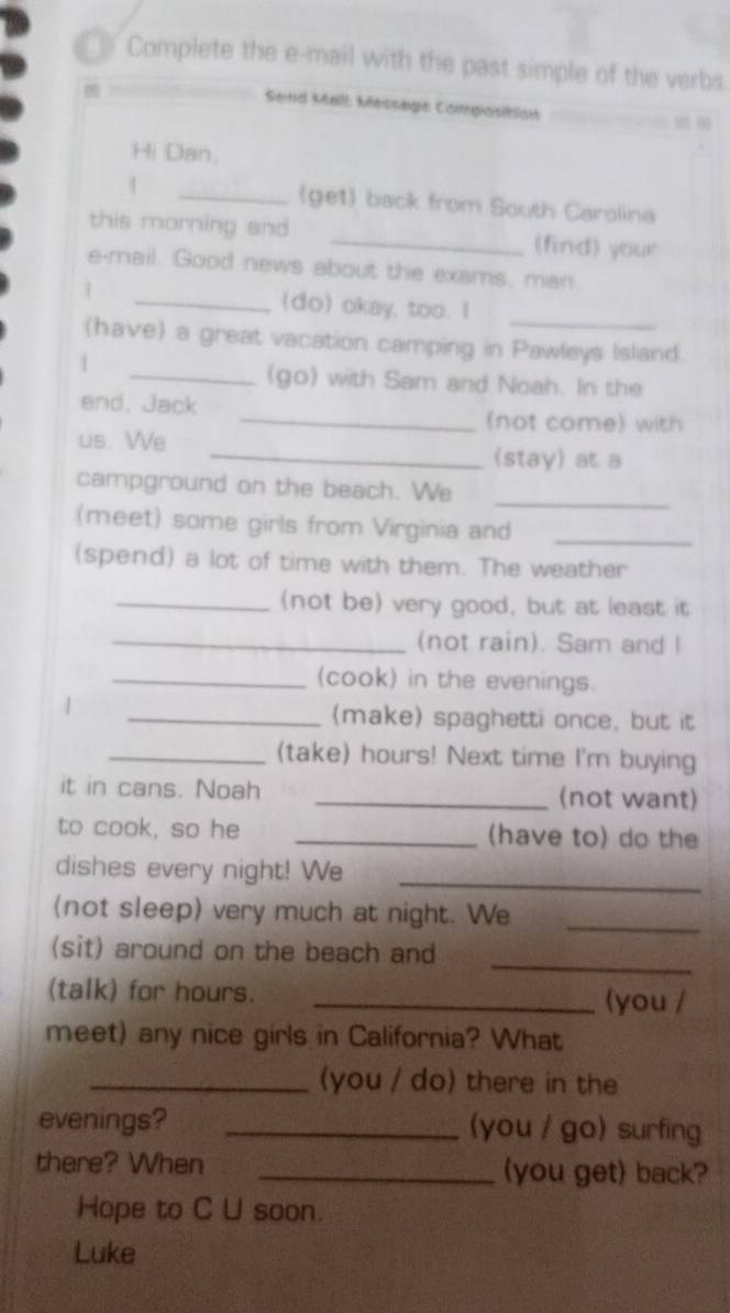 == Complete the e-mail with the past simple of the verbs 
Seind Mall: Message Composition 
Hi Dan, 
| _(get) back from South Carolina 
this morning and _(find) your 
e-mail. Good news about the exams, man. 
| _(do) okay, too. I 
_ 
(have) a great vacation camping in Pawleys Island. 
| 
_(go) with Sam and Noah. In the 
end, Jack 
_(not come) with 
us. We 
_(stay) at a 
_ 
campground on the beach. We 
(meet) some girls from Virginia and_ 
(spend) a lot of time with them. The weather 
_(not be) very good, but at least it 
_(not rain). Sam and I 
_(cook) in the evenings. 
| 
_(make) spaghetti once, but it 
_(take) hours! Next time I'm buying 
it in cans. Noah _(not want) 
to cook, so he _(have to) do the 
dishes every night! We_ 
(not sleep) very much at night. We_ 
(sit) around on the beach and 
_ 
(talk) for hours. _(you / 
meet) any nice girls in California? What 
_(you / do) there in the 
evenings? _(you / go) surfing 
there? When _(you get) back? 
Hope to C U soon. 
Luke