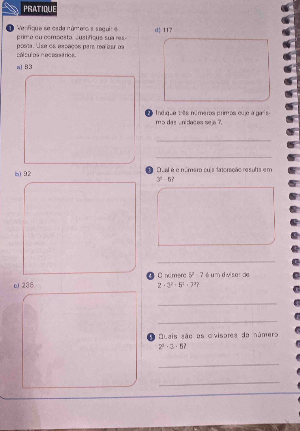 PRATIQUE 
D Verifique se cada número a seguir é d) 117
primo ou composto. Justifique sua res- 
posta. Use os espaços para realizar os 
cálculos necessários. 
a) 83
2 Indique três números primos cujo algaris- 
mo das unidades seja 7. 
_ 
_ 
b) 92
Qual é o número cuja fatoração resulta em
3^2· 5
□  
□  
_ 
4 O número 5^2· 7 é um divisor de 
c) 235 3^2· 5^2· 7^3
2·
_ 
_ 
5 Quais são os divisores do número
2^3· 3· 5
_ 
_