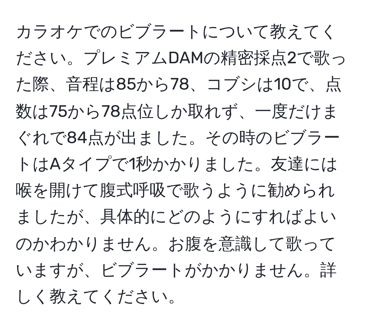 カラオケでのビブラートについて教えてください。プレミアムDAMの精密採点2で歌った際、音程は85から78、コブシは10で、点数は75から78点位しか取れず、一度だけまぐれで84点が出ました。その時のビブラートはAタイプで1秒かかりました。友達には喉を開けて腹式呼吸で歌うように勧められましたが、具体的にどのようにすればよいのかわかりません。お腹を意識して歌っていますが、ビブラートがかかりません。詳しく教えてください。