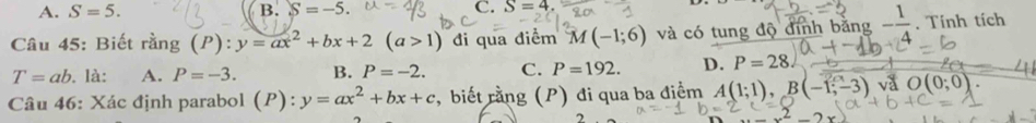 A. S=5. B. S=-5. C. S=4. 
Câu 45: Biết rang(P):y=ax^2+bx+2(a>1) đi qua điểm M(-1;6) và có tung độ định băng - 1/4 . Tính tích
T=ab. là: A. P=-3. B. P=-2. C. P=192. D. P=28. 
Câu 46: Xác định parabol (P): y=ax^2+bx+c , biết rằng (P) đi qua ba điểm A(1;1), B(-1;-3) va O(0;0).