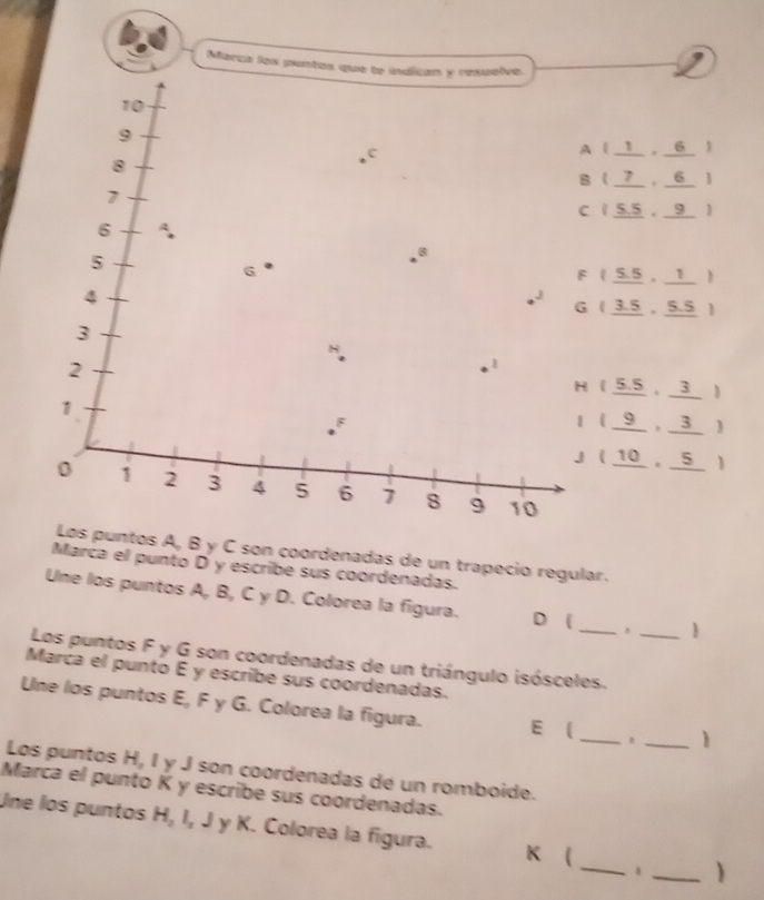 Marca los pu
( 1, 6 )
( 7 , 6 )
 5,5， 9 )
( 5.5, 1 )
( 3.5 , 5.5 )
( 5.5, 3 )
( 9 , 3 )
(10 , 5)
Los puntos A, B y C son coordenadas de un trapecio regular. 
Marca el punto D y escribe sus coordenadas. 
Une los puntos A, B, C y D. Colorea la figura. D ( _, 
Los puntos F y G son coordenadas de un triángulo isósceles._ 
Marca el punto É y escribe sus coordenadas. 
_ 
Une los puntos E, F y G. Colorea la figura. E ( 
_1 
Los puntos H, I y J son coordenadas de un romboide. 
Marca el punto K y escribe sus coordenadas. 
Une los puntos H, I, J y K. Colorea la figura. K  _1 _)