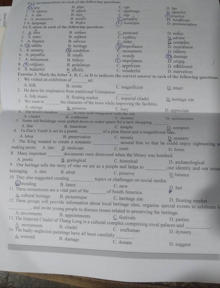 ExJ pronunciation in each of the following questions.
B. plan
Jany C. can D. fan
2  A. chorus B. check C. challenge D. cheerful
3. A. site B. mjx C. trip D.)receiye
4. A. possession B. access Cproperty D. American
2 5 A. language B. Wales C/ Australia D. pronunciation
Ex 2. stress in each of the following questions.
1. A. idea B. winner C postcard D. music
2. A. entry B. student C. country Dadvice
3. A. finance B. service C. order
4. A media B. heritage Qimportance D. company D. instrument
5. A. scenery Bcondition C. monument D. history
6. A. preserve B. return C. restore Ddamage
7. A. monument B. history  importance D. origin
8. A ordinary B. pedestrian C. appreciate D. traditional
9. A. beautiful B. terrific C. wönderful D. marvelous
Exercise 3: Mark the letter A, B, C, or D to indicate the correct answer to each of the following questions.
_
1. We visited an exhibition of art.
A. folk B. scenic C. magnificent D. intact
2. He drew his inspiration from traditional Vietnamese _。
A. folk music B. floating market C. imperial citadel D. heritage site
3. We want to_ the character of the town while improving the facilities.
A. emerge B. preserve C. bury D. appreciate
4. The town's modern _is very well integrated with the old.
A. citadel B. craftsman C. dynasty D. architecture
_
5. Some old buildings were pulled down to make space for a new shopping .
A. fine B. limestone C. temple D. complex
6. Tu Duc's Tomb is set in a poetic_ of a pine forest and a magnificent lake. D. scenery
A. lotus B. preservation C. mosaic
7. The King wanted to create a romantic _around him so that he could enjoy sightseeing a
making poem. A. lake B. landscape C. tomb D. forest
8. Many important_ documents were destroyed when the library was bombed.
A. poetic B. geological C. historical D. archaeological
9. Our heritage tells the story of who we are as a people and helps to _our identity and our sens.
belonging. A. alter B. adopt C. preserve D. balance
10. They also suggested creating _topics or challenges on social media.
A trending B. latest C. new
D. hot
11. These monuments are a vital part of the _of South America.
A. cultural heritage B. picturesque C. heritage site D. floating market
_12. These groups will provide information about local heritage sites, organise special events to celebrate l
, and invite young people to discuss issues related to preserving the heritage.
A. investments B. appointments C. festivals D. parties
13. The Imperial Citadel of Thang Long is a cultural complex comprising royal palaces and _.
A. monuments B. citadel C. craftsman D. dynasty
14. The badly neglected paintings have all been carefully
A. restored B. damage C. donate D. suggest