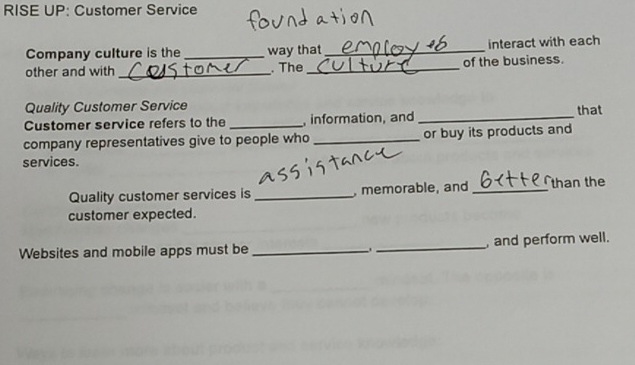 RISE UP: Customer Service 
Company culture is the_ way that_ interact with each 
other and with_ . The_ of the business. 
Quality Customer Service 
Customer service refers to the _, information, and _that 
company representatives give to people who _or buy its products and 
services. 
Quality customer services is _, memorable, and _than the 
customer expected. 
Websites and mobile apps must be __, and perform well.