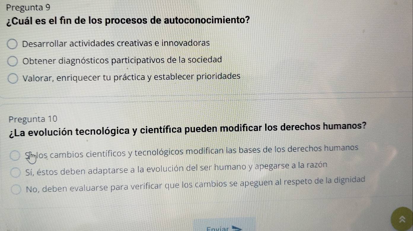 Pregunta 9
¿Cuál es el fin de los procesos de autoconocimiento?
Desarrollar actividades creativas e innovadoras
Obtener diagnósticos participativos de la sociedad
Valorar, enriquecer tu práctica y establecer prioridades
Pregunta 10
¿La evolución tecnológica y científica pueden modificar los derechos humanos?
Emlos cambios científicos y tecnológicos modifican las bases de los derechos humanos
Sí, éstos deben adaptarse a la evolución del ser humano y apegarse a la razón
No, deben evaluarse para verificar que los cambios se apeguen al respeto de la dignidad
Enviar