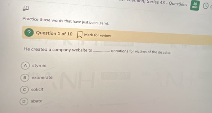 Searning) Series 43 - Questions mìn 
Practice those words that have just been learnt.
? Question 1 of 10 Mark for review
He created a company website to _donations for victims of the disaster.
A stymie
B  exonerate
C solicit
D abate