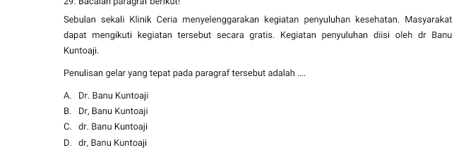 Bacaïan paragral benkut.
Sebulan sekali Klinik Čeria menyelenggarakan kegiatan penyuluhan kesehatan. Masyarakat
dapat mengikuti kegiatan tersebut secara gratis. Kegiatan penyuluhan diisi oleh dr Banu
Kuntoaji.
Penulisan gelar yang tepat pada paragraf tersebut adalah ....
A. Dr. Banu Kuntoaji
B. Dr, Banu Kuntoaji
C. dr. Banu Kuntoaji
D. dr, Banu Kuntoaji