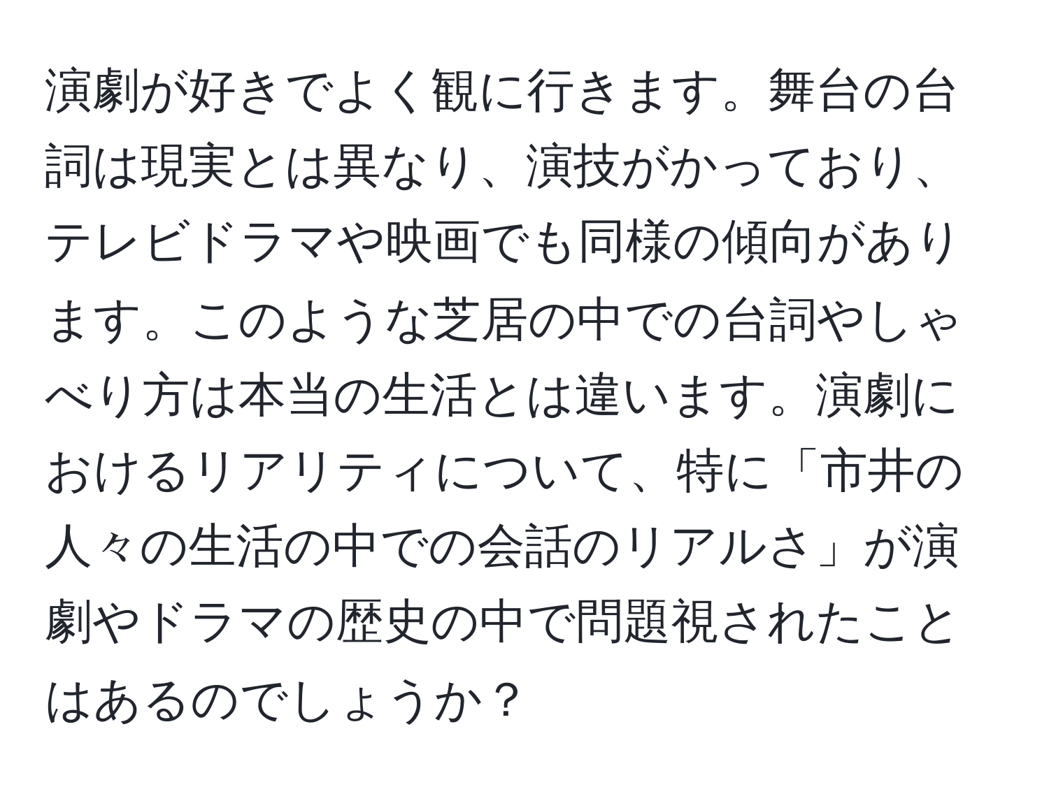 演劇が好きでよく観に行きます。舞台の台詞は現実とは異なり、演技がかっており、テレビドラマや映画でも同様の傾向があります。このような芝居の中での台詞やしゃべり方は本当の生活とは違います。演劇におけるリアリティについて、特に「市井の人々の生活の中での会話のリアルさ」が演劇やドラマの歴史の中で問題視されたことはあるのでしょうか？