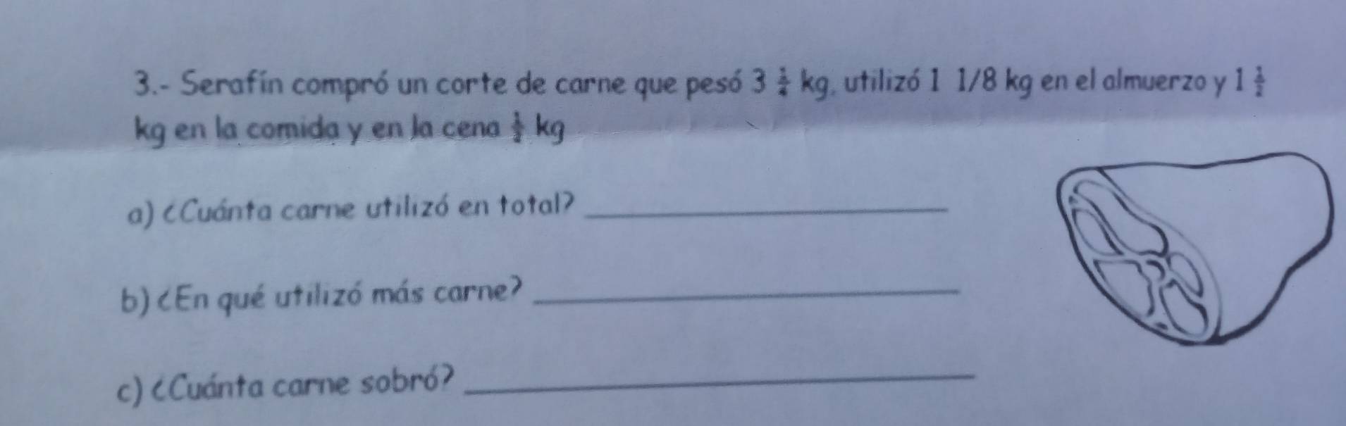 3.- Serafín compró un corte de carne que pesó 3 1/4 kg , utilizó 1 1/8 kg en el almuerzo y 1 1/2 
kg en la comida y en la cena  1/2 kg
a) cCuánta carne utilizó en total?_ 
b) ८En qué utilizó más carne?_ 
c) ८Cuánta carne sobró? 
_