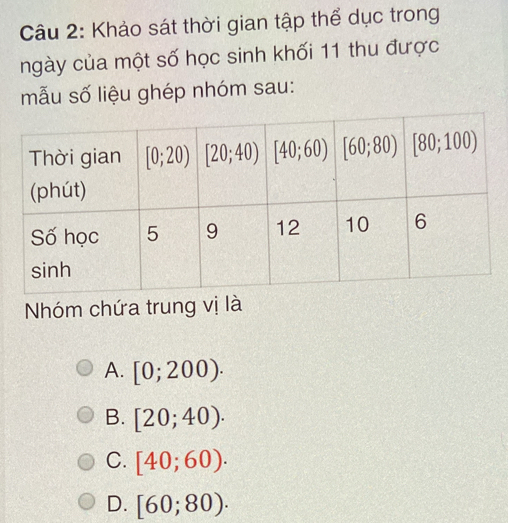 Khảo sát thời gian tập thể dục trong
ngày của một số học sinh khối 11 thu được
mẫu số liệu ghép nhóm sau:
Nhóm chứa trung vị là
A. [0;200).
B. [20;40).
C. [40;60).
D. [60;80).