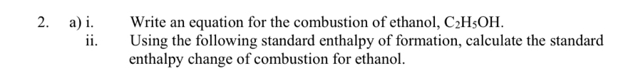 Write an equation for the combustion of ethanol, C_2H_5OH. 
i Using the following standard enthalpy of formation, calculate the standard 
enthalpy change of combustion for ethanol.