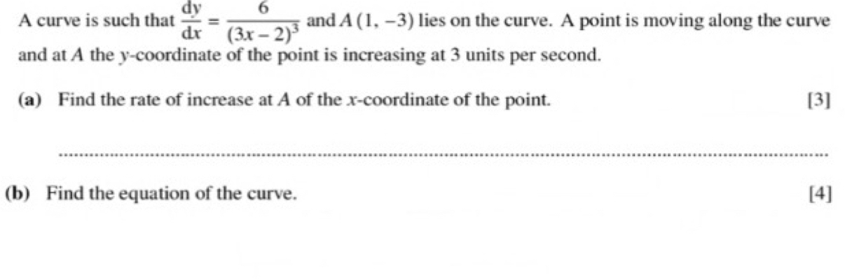 A curve is such that  dy/dx =frac 6(3x-2)^3 and A(1,-3) lies on the curve. A point is moving along the curve 
and at A the y-coordinate of the point is increasing at 3 units per second. 
(a) Find the rate of increase at A of the x-coordinate of the point. [3] 
_ 
(b) Find the equation of the curve. [4]