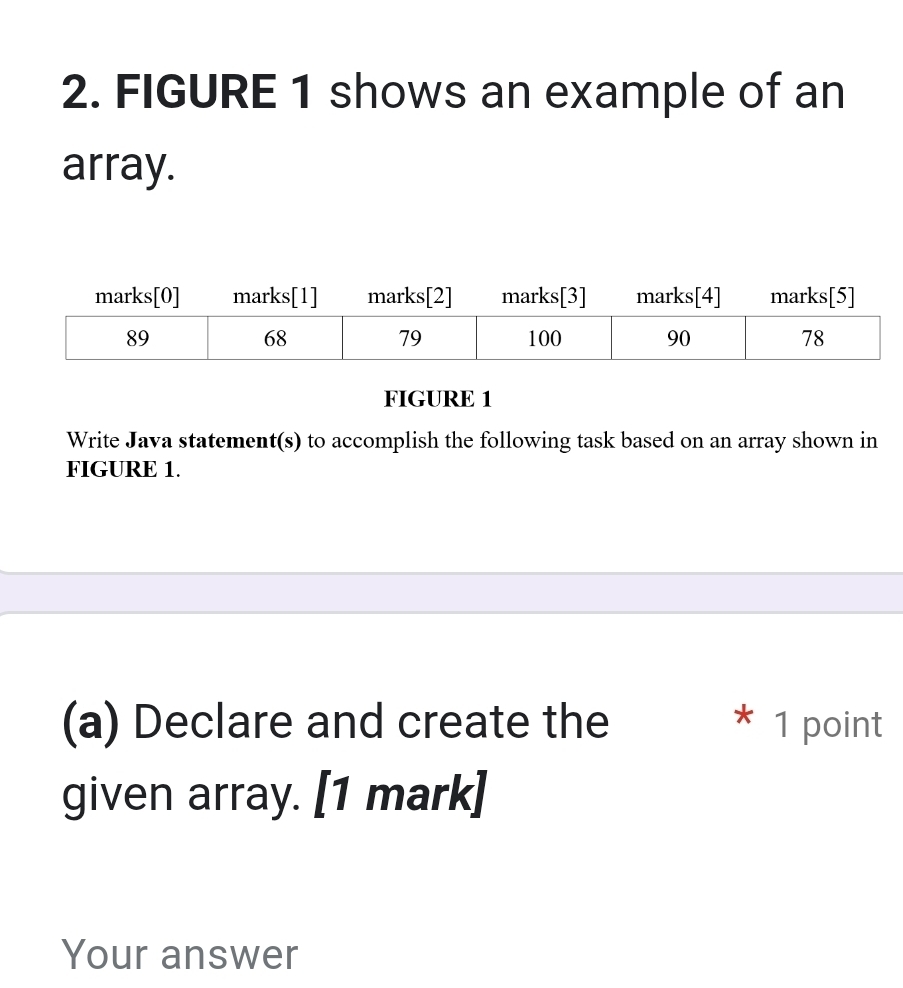 FIGURE 1 shows an example of an 
array. 
FIGURE 1 
Write Java statement(s) to accomplish the following task based on an array shown in 
FIGURE 1. 
(a) Declare and create the * 1 point 
given array. [1 mark] 
Your answer