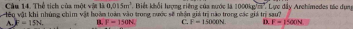 Thể tích của một vật là 0.015m^3 *. Biết khối lượng riêng của nước là 1000kg/m². Lực đẩy Archimedes tác dụng
iêo vật khi nhúng chìm vật hoàn toàn vào trong nước sẽ nhận giá trị nào trong các giá trị sau?
A. F=15N. B. F=150N. C. F=15000N. D. F=1500N.
