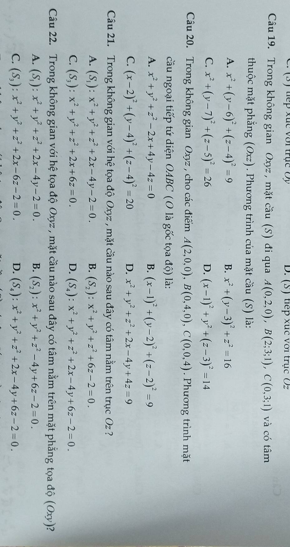 (3) tếp xức với trục Ủy D. (S) tiếp xục với trục Oz
Câu 19. Trong không gian Oxyz, mặt cầu (S) đi qua A(0,2,0),B(2;3;1),C(0,3;1) và có tâm
thuộc mặt phẳng (Oxz ). Phương trình của mặt cầu (S) là:
A. x^2+(y-6)^2+(z-4)^2=9 B. x^2+(y-3)^2+z^2=16
C. x^2+(y-7)^2+(z-5)^2=26 D. (x-1)^2+y^2+(z-3)^2=14
Câu 20. Trong không gian Oxyz , cho các điểm A(2,0,0),B(0,4,0),C(0,0,4). Phương trình mặt
cầu ngoại tiếp tứ diện OABC (O là gốc tọa độ) là:
A. x^2+y^2+z^2-2x+4y-4z=0 B. (x-1)^2+(y-2)^2+(z-2)^2=9
C. (x-2)^2+(y-4)^2+(z-4)^2=20 D. x^2+y^2+z^2+2x-4y+4z=9
Câu 21. Trong không gian với hệ tọa độ Oxyz , mặt cầu nào sau đây có tâm nằm trên trục O sqrt()
A. (S_1):x^2+y^2+z^2+2x-4y-2=0. B. (S_2):x^2+y^2+z^2+6z-2=0.
C. (S_3):x^2+y^2+z^2+2x+6z=0. D. (S_4):x^2+y^2+z^2+2x-4y+6z-2=0.
Câu 22. Trong không gian với hệ tọa độ Oxyz , mặt cầu nào sau đây có tâm nằm trên mặt phẳng tọa độ (Oxy)
A. (S_1):x^2+y^2+z^2+2x-4y-2=0. B. (S_2):x^2+y^2+z^2-4y+6z-2=0.
C. (S_3):x^2+y^2+z^2+2x-6z-2=0. D. (S_4):x^2+y^2+z^2+2x-4y+6z-2=0.
