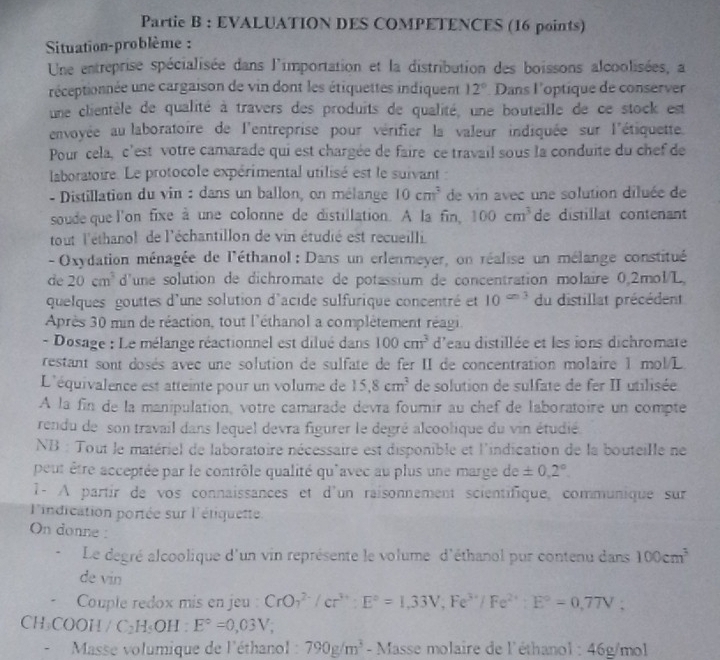 Partie B : EVALUATION DES COMPETENCES (16 points)
Situation-problème :
Une entreprise spécialisée dans l'importation et la distribution des boissons alcoolisées, a
réceptionnée une cargaison de vin dont les étiquettes indiquent 12° Dans l'optique de conserver
une clientèle de qualité à travers des produits de qualité, une bouteille de ce stock est
envoyée au laboratoire de l'entreprise pour vérifier la valeur indiquée sur l'étiquette.
Pour cela, c'est votre camarade qui est chargée de faire ce travail sous la conduite du chef de
laboratoire. Le protocole expérimental utilisé est le suivant:
- Distillation du vin : dans un ballon, on mélange 10cm^3 de vin avec une solution diluée de
soude que l'on fixe à une colonne de distillation. A la fin, 100cm^3 de distillat contenant
tout l'éthanol de l'échantillon de vin étudié est recueilli.
-  Oxydation ménagée de l'éthanol : Dans un erlenmeyer, on réalise un mélange constitué
de 20cm^3 d'une solution de dichromate de potassium de concentration molaire 0.2mol/L,
quelques gouttes d'une solution d'acide sulfurique concentré et 10^(c=3) du distillat précédent
Après 30 min de réaction, tout l'éthanol a complètement réagi.
- Dosage : Le mélange réactionnel est dilué dans 100cm^3 d'eau distillée et les ions dichromate
restant sont dosés avec une solution de sulfate de fer II de concentration molaire 1 mol/L
L'équivalence est atteinte pour un volume de 15.8cm^3 de solution de sulfate de fer II utilisée
A la fin de la manipulation, votre camarade devra fourir au chef de laboratoire un compte
rendu de son travail dans lequel devra figurer le degré alcoolique du vin étudié
NB : Tout le matériel de laboratoire nécessaire est disponible et l'indication de la bouteille ne
peut être acceptée par le contrôle qualité qu'avec au plus une marge de ± 0,2°.
1- À partir de vos connaissances et d'un raisonnement scientifique, communique sur
l'indication portée sur l'étiquette
On donne:
Le degré alcoolique d'un vin représente le volume d'éthanol pur contenu dans 100cm^3
de vin
.  Couple redox mis en jeu : CrO_7^((2-)/cr^3+):E°=1,33V,Fe^(3+)/Fe^(2+):E°=0,77V;
CH₃COOH / C_2H_5OH:E°=0,03V;
*  Masse volumique de l'éthanol : 790g/m^3-N Masse molaire de l'éthanol : 46g/mol