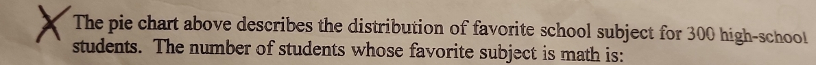 The pie chart above describes the distribution of favorite school subject for 300 high-school 
students. The number of students whose favorite subject is math is: