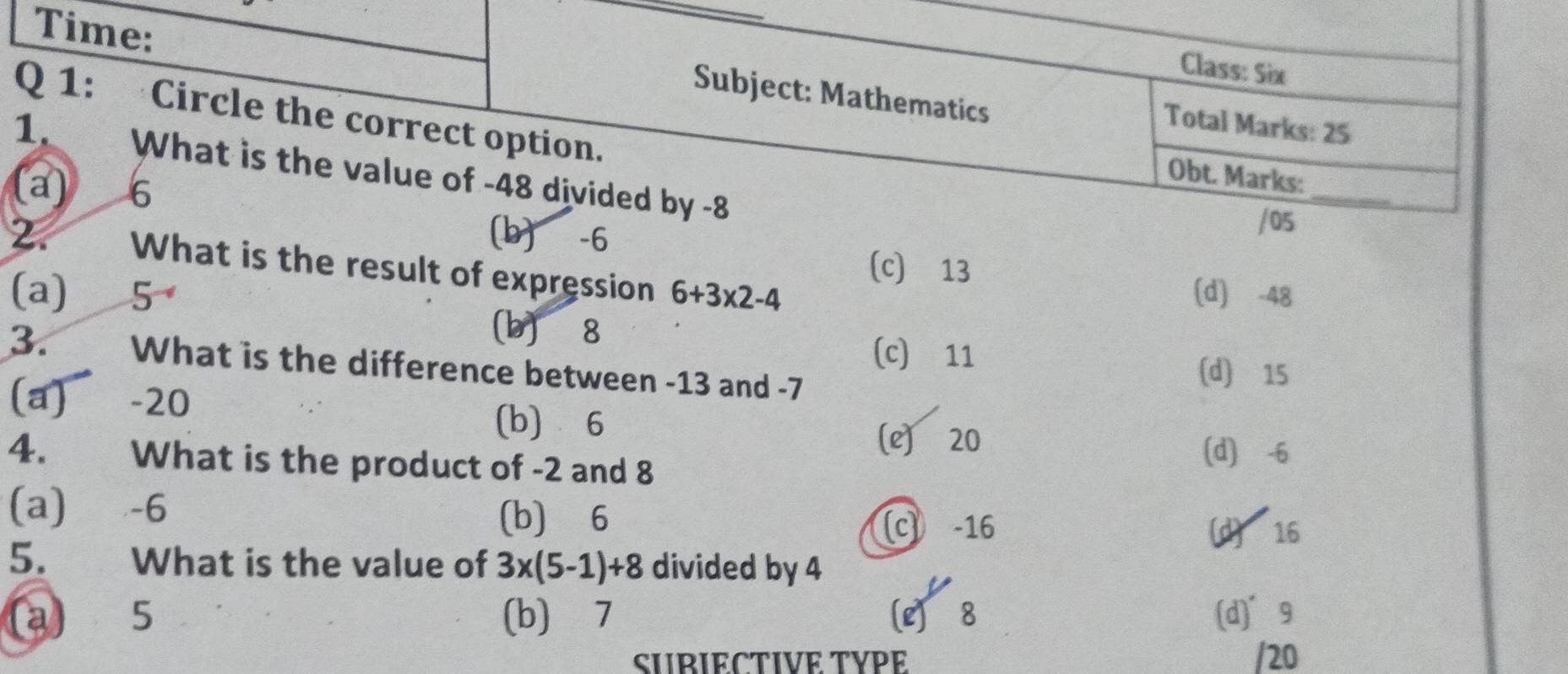 Time:
Class: Six
Subject: Mathematics
Q 1: Circle the correct option.
Total Marks: 25
1. What is the value of -48 divided by -8
_
Obt. Marks:
a) 6
(b) -6
/05
2. What is the result of expression 6+3* 2-4
(c) 13
(d) -48
(a) 5 (b) 8
(c) 11
3. What is the difference between -13 and -7
(d) 15
(a) −20 (b) 6
(e) 20
4. What is the product of -2 and 8
(d) -6
(a)⩽ -6 (b) 6
c) -16 (d) 16
5. What is the value of 3x(5-1)+8 divided by 4
(a) 5 (b) 7 [L) 8 (d]°9
SUBIECTIVE TYPE /20