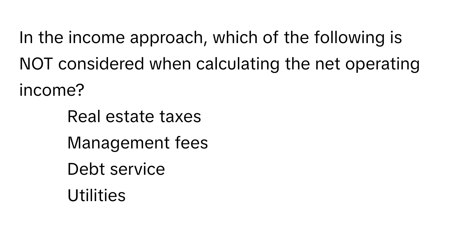 In the income approach, which of the following is NOT considered when calculating the net operating income?

1) Real estate taxes 
2) Management fees 
3) Debt service 
4) Utilities