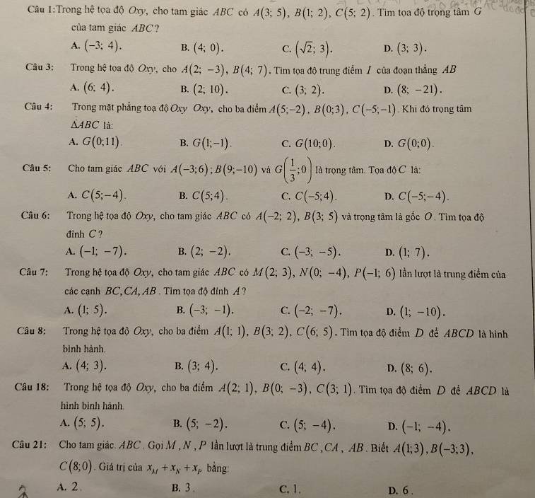 Trong hệ tọa độ Oxy, cho tam giác ABC có A(3;5),B(1;2),C(5;2). Tim tọa độ trọng tâm G
của tam giác ABC?
A. (-3;4). B. (4;0). C. (sqrt(2);3). D. (3;3).
Câu 3: Trong hệ tọa độ Oxy, cho A(2;-3),B(4;7) Tim tọa độ trung điểm / của đoạn thẳng AB
A. (6;4). B. (2;10). C. (3;2). D. (8;-21).
Câu 4: Trong mặt phẳng toạ độ Oxy Oxy, cho ba điểm A(5;-2),B(0;3),C(-5;-1) Khi đó trọng tâm
△ ABC là:
A. G(0;11). B. G(1;-1). C. G(10;0). D. G(0;0).
Câu 5: Cho tam giác ABC với A(-3;6);B(9;-10) và G( 1/3 ;0) là trọng tâm. Tọa độ C là:
A. C(5;-4). B. C(5;4). C. C(-5;4). D. C(-5;-4).
Câu 6: Trong hệ tọa độ Oxy, cho tam giác ABC có A(-2;2),B(3;5) và trọng tâm là gốc O. Tìm tọa độ
đinh C?
A. (-1;-7). B. (2;-2). C. (-3;-5). D. (1;7).
Câu 7: Trong hệ tọa độ Oxy, cho tam giác ABC có M(2;3),N(0;-4),P(-1;6) lần lượt là trung điểm của
các cạnh BC, CA, AB . Tìm tọa độ đỉnh A ?
A. (1;5). B. (-3;-1). C. (-2;-7). D. (1;-10).
Câu 8: Trong hệ tọa độ Oxy, cho ba điểm A(1;1),B(3;2),C(6;5).  Tìm tọa độ điểm D để ABCD là hình
bình hành,
A. (4;3). B. (3;4). C. (4,4). D. (8;6).
Câu 18: Trong hệ tọa độ Oxy, cho ba điểm A(2;1),B(0;-3),C(3;1) Tìm tọa độ điểm D để ABCD là
hình bình hành.
A. (5;5). B. (5;-2). C. (5;-4). D. (-1;-4).
Câu 21: Cho tam giác. ABC . Gọi M , N , P lần lượt là trung điểm BC , CA , AB. Biết A(1;3),B(-3;3),
C(8;0). Giá trị của x_M+x_N+x, bằng:
A. 2 B. 3 C. 1. D. 6 .