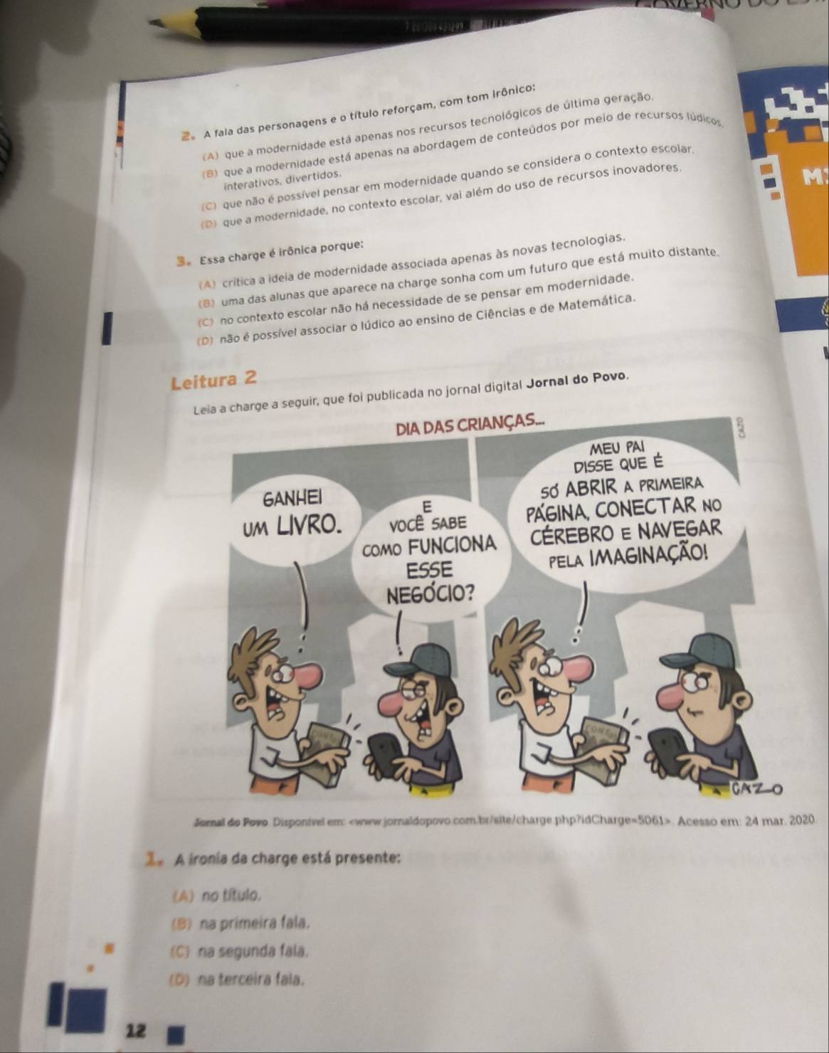 A fala das personagens e o título reforçam, com tom irônico:
(A) que a modernidade está apenas nos recursos tecnológicos de última geração,
B) que a modernidade está apenas na abordagem de conteúdos por meio de recursos lúdicos
M
C) que não é possível pensar em modernidade quando se considera o contexto escolar
interativos, divertidos.
(D) que a modernidade, no contexto escolar, vai além do uso de recursos inovadores.
Essa charge é irônica porque:
(A) crítica a ideia de modernidade associada apenas às novas tecnologias.
(B) uma das alunas que aparece na charge sonha com um futuro que está muito distante.
C) no contexto escolar não há necessidade de se pensar em modernidade.
(D) não é possível associar o lúdico ao ensino de Ciências e de Matemática.
Leitura 2
que foi publicada no jornal digital Jornal do Povo.
Jornal do Povo. Disponivel em:. Acesso em: 24 mar. 2020.
le A ironia da charge está presente:
(A) no título.
(8) na primeira fala.
(C) na segunda fala.
(D) na terceira fala.
12