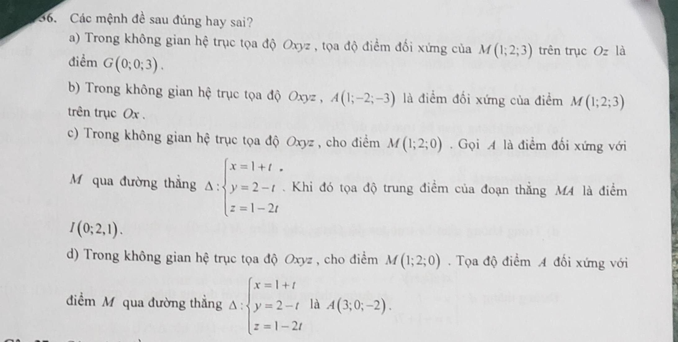 Các mệnh đề sau đúng hay sai?
a) Trong không gian hệ trục tọa độ Oxyz , tọa độ điểm đối xứng của M(1;2;3) trên trục Ozla
điểm G(0;0;3). 
b) Trong không gian hệ trục tọa độ Oxyz , A(1;-2;-3) là điểm đối xứng của điểm M(1;2;3)
trên trục Ox.
c) Trong không gian hệ trục tọa độ Oxyz , cho điểm M(1;2;0). Gọi A là điểm đối xứng với
M qua đường thẳng Delta :beginarrayl x=1+t y=2-t z=1-2tendarray.. Khi đó tọa độ trung điểm của đoạn thẳng M4 là điểm
I(0;2,1). 
d) Trong không gian hệ trục tọa độ Oxyz , cho điểm M(1;2;0). Tọa độ điểm A đối xứng với
điểm M qua đường thẳng Delta :beginarrayl x=1+t y=2-t z=1-2tendarray. là A(3;0;-2).