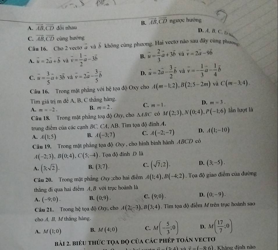 B. vector AB,vector CD ngược hướng
A. vector AB.vector CD đổi nhau
D. A, B, C, D w
C. overline AB,overline CD cùng hướng
Câu 16. Cho 2 vecto à và vector b không cùng phương. Hai vectơ nào sau đây cùng phương
A. vector u=2vector a+vector b và overline v= 1/2 vector a-3vector b
B. vector u= 2/3 vector a+3vector b và vector v=2vector a-9vector b
D. vector u=2vector a- 3/2 vector b và vector v=- 1/3 a
C. vector u= 3/5 vector a+3vector b và overline v=2vector a- 3/5 vector b^((circ) -frac 1)4vector b
Câu 16. Trong mặt phẳng với hệ tọa độ Oxy cho A(m-1;2),B(2;5-2m) và C(m-3;4).
Tìm giá trị m đề A, B, C thắng hàng.
D. m=3.
B. m=2.
C. m=1.
A. m=-2. lần lượt là
Câu 18. Trong mặt phẳng toạ độ Oxy, cho △ ABC có M(2;3),N(0;4),P(-1;6)
trung điểm của các cạnh BC, CA, AB. Tìm tọa độ đinh A.
A. A(1;5)
B. A(-3;7) C. A(-2;-7) D. A(1;-10)
Câu 19. Trong mặt phẳng tọa độ Oxy , cho hình bình hành ABCD có
A(-2;3),B(0;4),C(5;-4). Tọa độ đỉnh D là
A. (3;sqrt(2)). B. (3;7). C. (sqrt(7);2). D. (3;-5).
Câu 20. Trong mặt phẳng Oxy ;cho hai điểm A(1;4),B(-4;2).  Tọa độ giao điểm của đường
thắng đi qua hai điểm A, B với trục hoành là
A. (-9;0). B. (0;9). C. (9;0). D. (0;-9).
Câu 21. Trong hệ tọa độ Oxy, cho A(2;-3),B(3;4). Tìm tọa độ điểm M trên trục hoành sao
cho A, B, M thắng hàng.
A. M(1;0) B. M(4;0) C. M(- 5/3 ;0) D. M( 17/7 ;0)
Bài 2. BiểU tHứC Tọa đọ Của CáC pHÉp TOáN VECTơ
vector a-(3· 4) và vector v=(-8:6). Khãng định nào