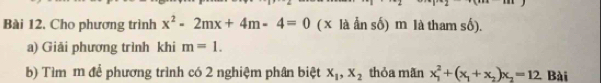 Cho phương trình x^2-2mx+4m-4=0 ( x là ẩn số) m là tham số). 
a) Giải phương trình khi m=1. 
b) Tìm m để phương trình có 2 nghiệm phân biệt x_1, x_2 thỏa mãn x_1^(2+(x_1)+x_2)x_2=12 Bài