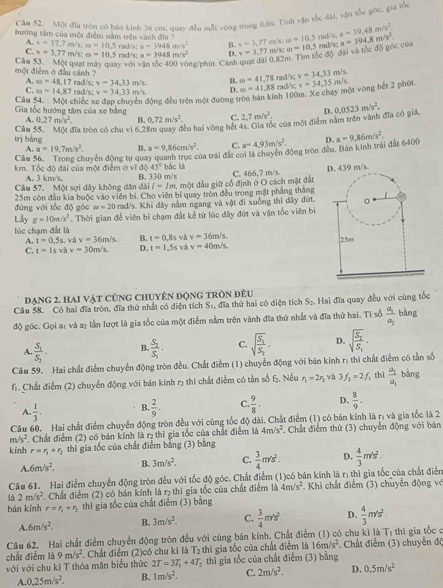 Câu 52, Một đĩa tròn có bán kinh 36 cm, quay đều mỗi vòng trong 0,6s. Tính vận tốc dài, vận tốc góc, gia tốc
hướng tâm của một điểm nằm trên vành đĩa ? /s; omega =10.5 rad/s; a=39.48m/s^2. a=394,8m/s^2.
A. v=37.7n n/s; omega =10.5 rad/s; a=3948m/s^2 B. v=3,77m omega =10.5 rad/s;
C. v=3,77 m/s; ∈fty =10,5 rad/s; a=3948m/s^2 D. v=3,77π /s;
ốc độ dài và tốc độ góc của
Câu :  quạt y với ng/phút. Cánh 82r
một điềm ở đầu cánh ? omega =41,78 rad/s; v=34,33m/s.
A. omega =48,17 rad/s; v=34,33m/s.
B.
C. omega =14.87 rad/s; v=34,33m/s.
D. omega =41,88 rad/s; v=34,35m/s.
Câu chiếc động đều trên một đường tí nh 100m. Xe chạy một vòng hết 2 phút.
Gia tốc hướng tâm của xe bằng D. 0,0523m/s^2.
A. 0.27m/s^2. B. 0,72m/s^2. C. 2,7m/s^2.
Câu 55. Một đĩa tròn có chu vi 6,28m quay đều hai vòng hết 4s. Gia tốc của một điểm nằm trên vành đĩa có giá
trị bàng a=4,93m/s^2. D. a=9,86m/s^2.
A. a=19,7m/s^2. B. a=9,86cm/s^2. C.
Câu 56. Trong chuyển động tự quay quanh trục của trái đất coi là chuyền động tròn đều. Bán kính trái đất 6400
km. Tốc độ dài của một điểm ở vĩ độ 45° bắc là
A. 3 km/s. B. 330 m/s C. 466,7 m/s. 
Câu 57. Một sợi dây không dãn dài I=1m 1, một đầu giữ cổ định ở O cách mặt đất
25m còn đầu kia buộc vào viên bi. Cho viên bi quay tròn đều trong mặt phẳng thắng
đứng với tốc độ góc omega =20 rad/s. Khi dây nằm ngang và vật đi xuống thì dây đứt.
Lấy g=10m/s^2. Thời gian đề viên bi chạm đất kể từ lúc dây đứt và vận tốc viên bi
lúc chạm đất là
A. t=0,5s. và v=36m/s B. t=0,8s và v=36m/s.
C. t=1s và v=30m/s. D. t=1,5s và v=40m/s.
đạng 2. HAI Vật CùNG CHUYÊN độnG TRòN đẻU
Câu 58. Có hai đĩa tròn, đĩa thứ nhất có diện tích Sĩ, đĩa thứ hai có diện tích S_2. Hai đĩa quay đều với cùng tốc
độ góc. Gọi a1 và a2 lần lượt là gia tốc của một điểm nằm trên vành đĩa thứ nhất và đĩa thứ hai. Tỉ số frac a_1a_2 bǎng
B.
A. frac S_1S_2. frac S_2S_1.
C. sqrt(frac S_1)S_2. sqrt(frac S_2)S_1.
D.
Câu 59. Hai chất điểm chuyền động tròn đều. Chất điểm (1) chuyển động với bán kính rị thì chất điểm có tần số
fr. Chất điểm (2) chuyền động với bán kính r₂ thì chất điểm có tần số f₂. Nếu r_1=2r_2 và 3f_2=2f thì frac a_2a_1 bàng
A.  1/3 .  2/9 .  9/8 .  8/9 .
B.
C.
D.
Câu 60. Hai chất điểm chuyền động tròn đều với cùng tốc độ dài. Chất điểm (1) có bán kính là rị và gia tốc là 2
m/s^2. Chất điểm (2) có bán kính là r₂ thì gia tốc của chất điểm là 4m/s^2. Chất điểm thứ (3) chuyển động với bán
kính r=r_1+r_2 thì gia tốc của chất điểm bằng (3) bằng
A. 6m/s^2. B. 3m/s^2. C.  3/4 m/s^2. D.  4/3 m/s^2.
Câu 61. Hai điểm chuyển động tròn đều với tốc độ góc. Chất điểm (1)có bán kính là rị thì gia tốc của chất điển
là 2m/s^2 1 Chất điểm (2) có bán kính là r₂ thì gia tốc của chất điểm là 4m/s^2. Khi chất điểm (3) chuyền động vớ
bán kính r=r_1+r_2 thì gia tốc của chất điểm (3) bằng
D.
A. 6m/s^2.
B. 3m/s^2.
C.  3/4 m/s^2.  4/3 m/s^2.
Câu 62. Hai chất điểm chuyền động tròn đều với cùng bán kính. Chất điểm (1) có chu kì là T_1 thì gia tốc c
chất điểm là 9m/s^2 F. Chất điểm (2)có chu kì là T_2 thì gia tốc của chất điểm là 16m/s^2. Chất điểm (3) chuyển độ
với với chu kì T thỏa mãn biểu thức 2T=3T_1+4T_2 thì gia tốc của chất điểm (3) bằng
D. 0,5m/s^2
A. 0,25m/s^2.
B. 1m/s^2.
C. 2m/s^2.