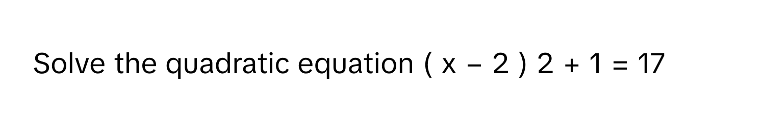 Solve the quadratic equation (  x  −  2  )   2      +  1  =  17