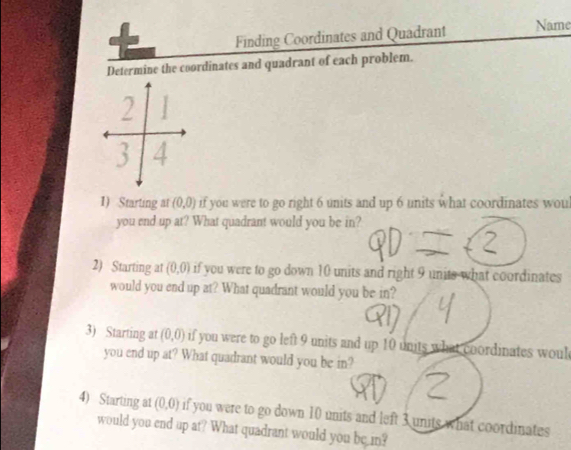 Finding Coordinates and Quadrant Name 
Determine the coordinates and quadrant of each problem.
1
2 1
3 4
1) Starting at (0,0) if you were to go right 6 units and up 6 units what coordinates wou 
you end up at? What quadrant would you be in? 
2) Starting at (0,0) if you were to go down 10 units and right 9 units what coordinates 
would you end up at? What quadrant would you be in? 
3) Starting at (0,0) if you were to go left 9 units and up 10 units what coordinates woul 
you end up at? What quadrant would you be in? 
4) Starting a1 (0,0) if you were to go down 10 units and left 3 units what coordinates 
would you end up at? What quadrant would you be in?