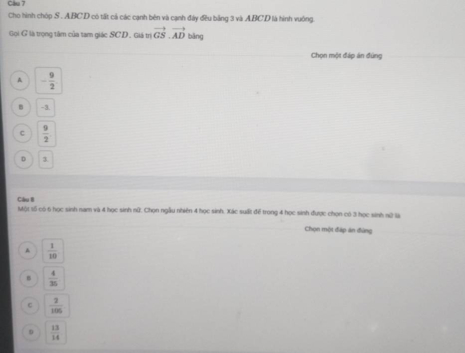 Cho hình chóp S . ABCD có tất cả các cạnh bên và cạnh đây đều bằng 3 và ABCD là hình vuông.
Gọi G là trọng tâm của tam giác SCD. Giá trị vector GS.vector AD bāng
Chọn một đáp án đứng
A - 9/2 
B -3.
C  9/2 
D 3.
Câu 8
Một tố có 6 học sinh nam và 4 học sinh nữ. Chọn ngẫu nhiên 4 học sinh. Xác suất để trong 4 học sinh được chọn có 3 học sinh nữ là
Chọn một đáp án đứng
A  1/10 
B  4/35 
C  2/105 
D  13/14 