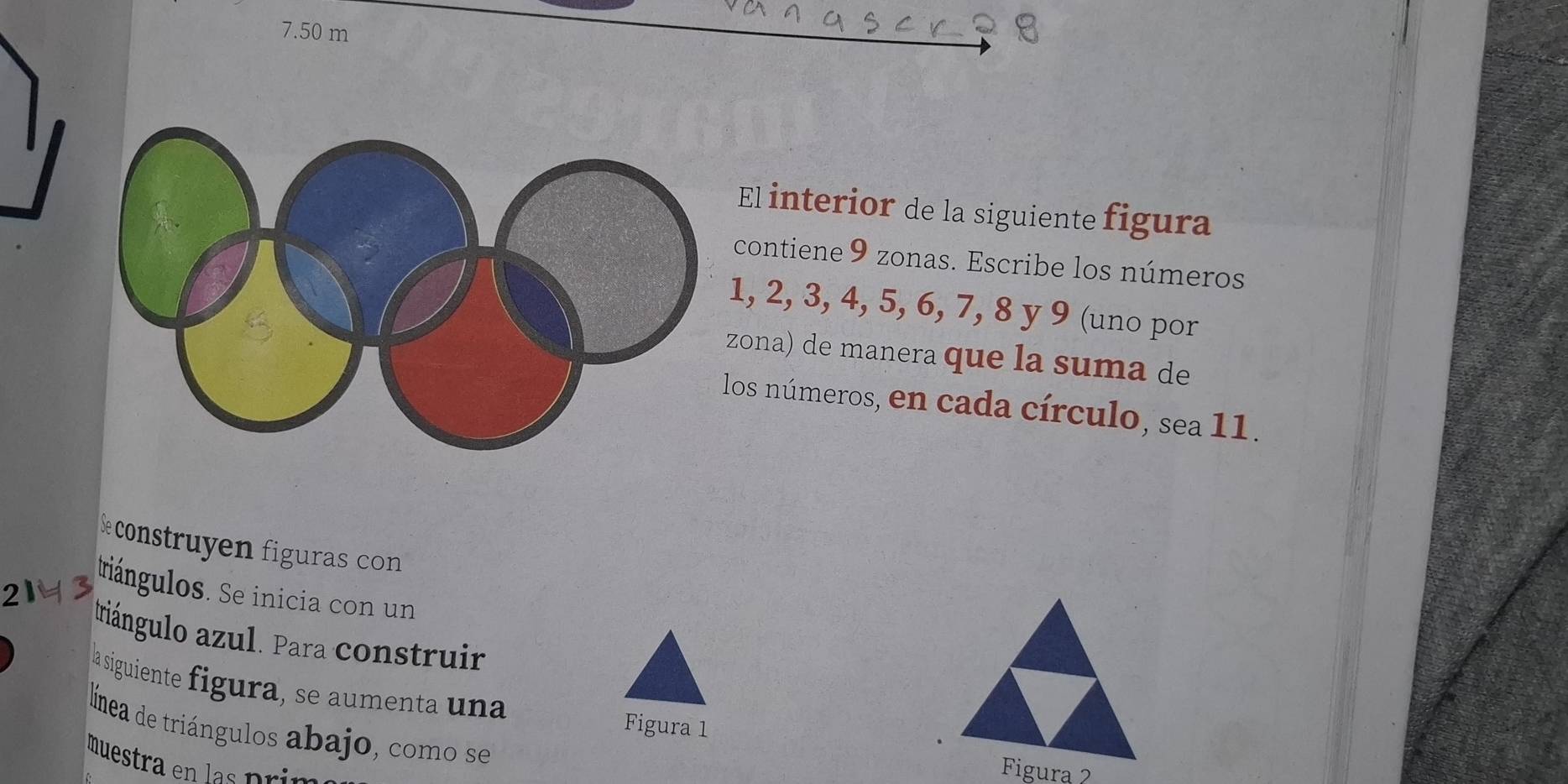 7.50 m
El interior de la siguiente figura 
contiene 9 zonas. Escribe los números
1, 2, 3, 4, 5, 6, 7, 8 y 9 (uno por 
ona) de manera que la suma de 
los números, en cada círculo, sea 11. 
construyen figuras con 
triángulos. Se inicia con un 
2 
triángulo azul. Para construir 
la siguiente figura, se aumenta una Figura 1 
línea de triángulos abajo, como se 
muestra en las pr