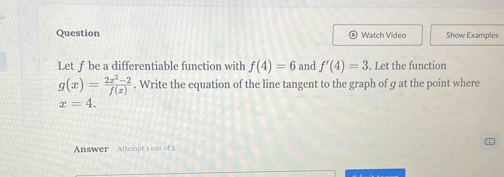 Question Watch Video Show Examples 
Let ƒbe a differentiable function with f(4)=6 and f'(4)=3. Let the function
g(x)= (2x^2-2)/f(x) . Write the equation of the line tangent to the graph of g at the point where
x=4. 
Answer Attempt 1 out of 2