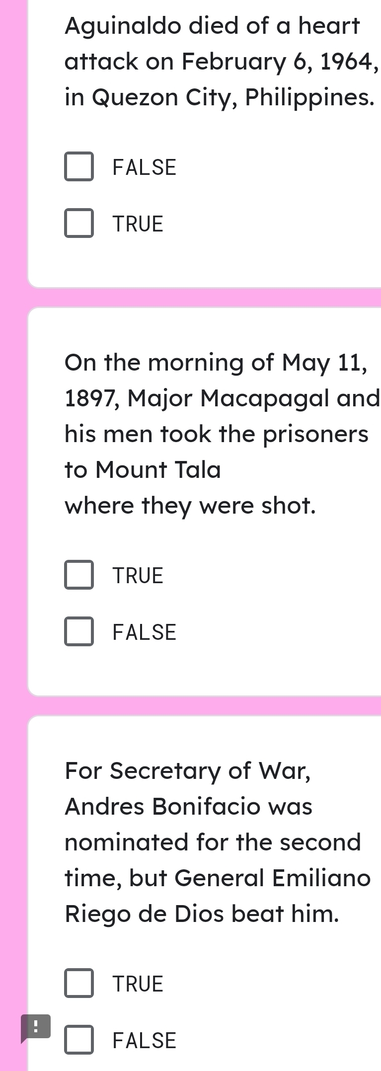 Aguinaldo died of a heart
attack on February 6, 1964,
in Quezon City, Philippines.
FALSE
TRUE
On the morning of May 11,
1897, Major Macapagal and
his men took the prisoners
to Mount Tala
where they were shot.
TRUE
FALSE
For Secretary of War,
Andres Bonifacio was
nominated for the second
time, but General Emiliano
Riego de Dios beat him.
TRUE
!
FALSE