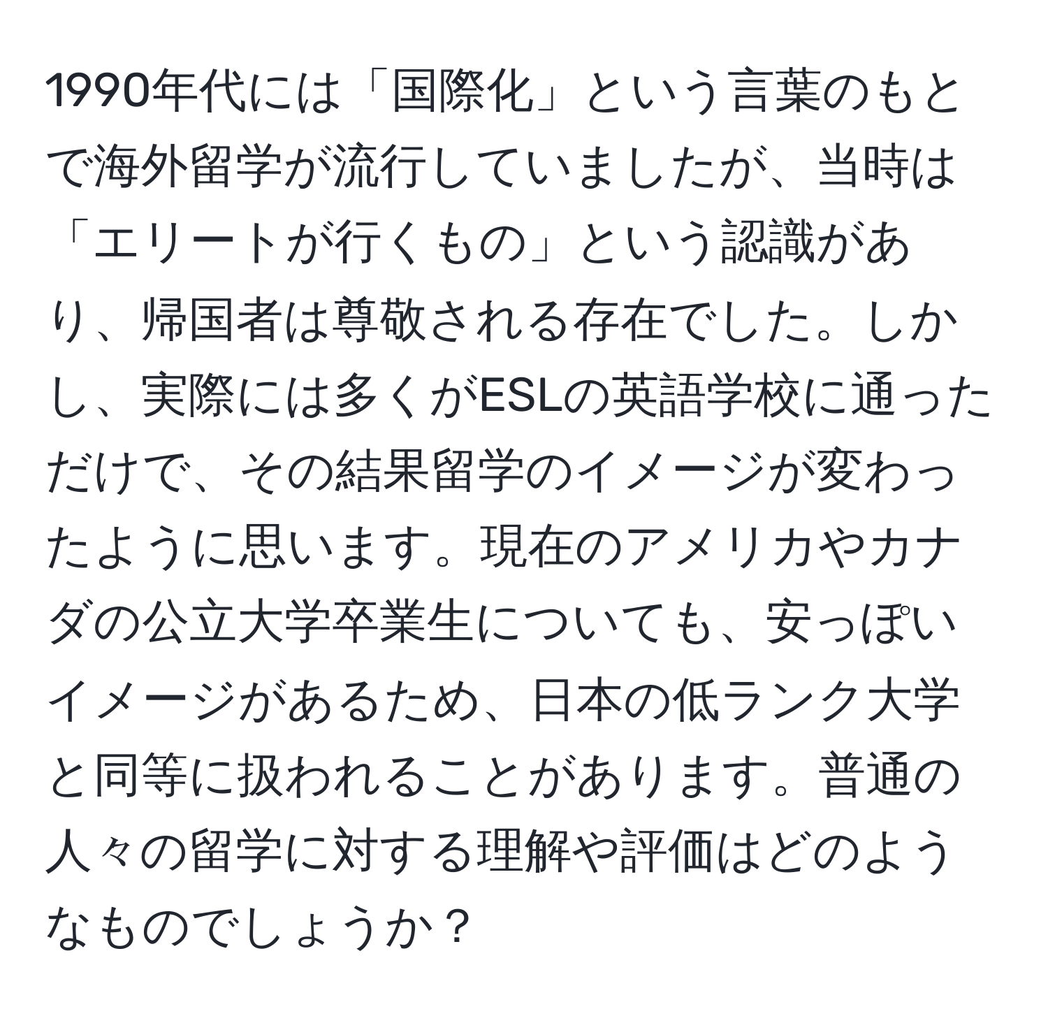 1990年代には「国際化」という言葉のもとで海外留学が流行していましたが、当時は「エリートが行くもの」という認識があり、帰国者は尊敬される存在でした。しかし、実際には多くがESLの英語学校に通っただけで、その結果留学のイメージが変わったように思います。現在のアメリカやカナダの公立大学卒業生についても、安っぽいイメージがあるため、日本の低ランク大学と同等に扱われることがあります。普通の人々の留学に対する理解や評価はどのようなものでしょうか？