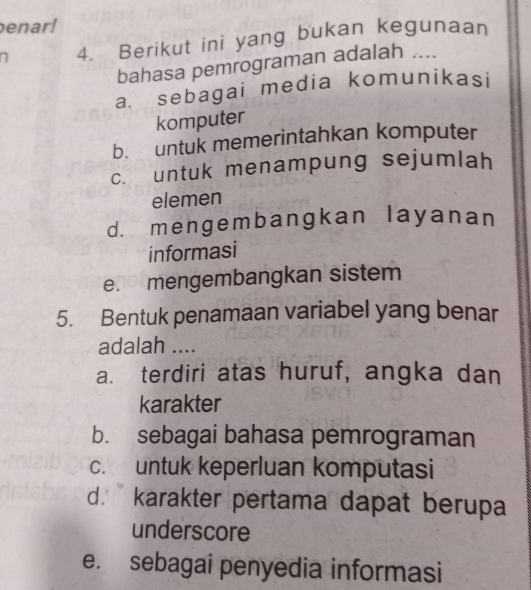 enar!
n
4. Berikut ini yang bukan kegunaan
bahasa pemrograman adalah ....
a. sebagai media komunikasi
komputer
b. untuk memerintahkan komputer
c. untuk menampung sejumlah
elemen
d. mengembangkan layanan
informasi
e. mengembangkan sistem
5. Bentuk penamaan variabel yang benar
adalah ....
a. terdiri atas huruf, angka dan
karakter
b. sebagai bahasa pemrograman
c. untuk keperluan komputasi
d. karakter pertama dapat berupa
underscore
e. sebagai penyedia informasi