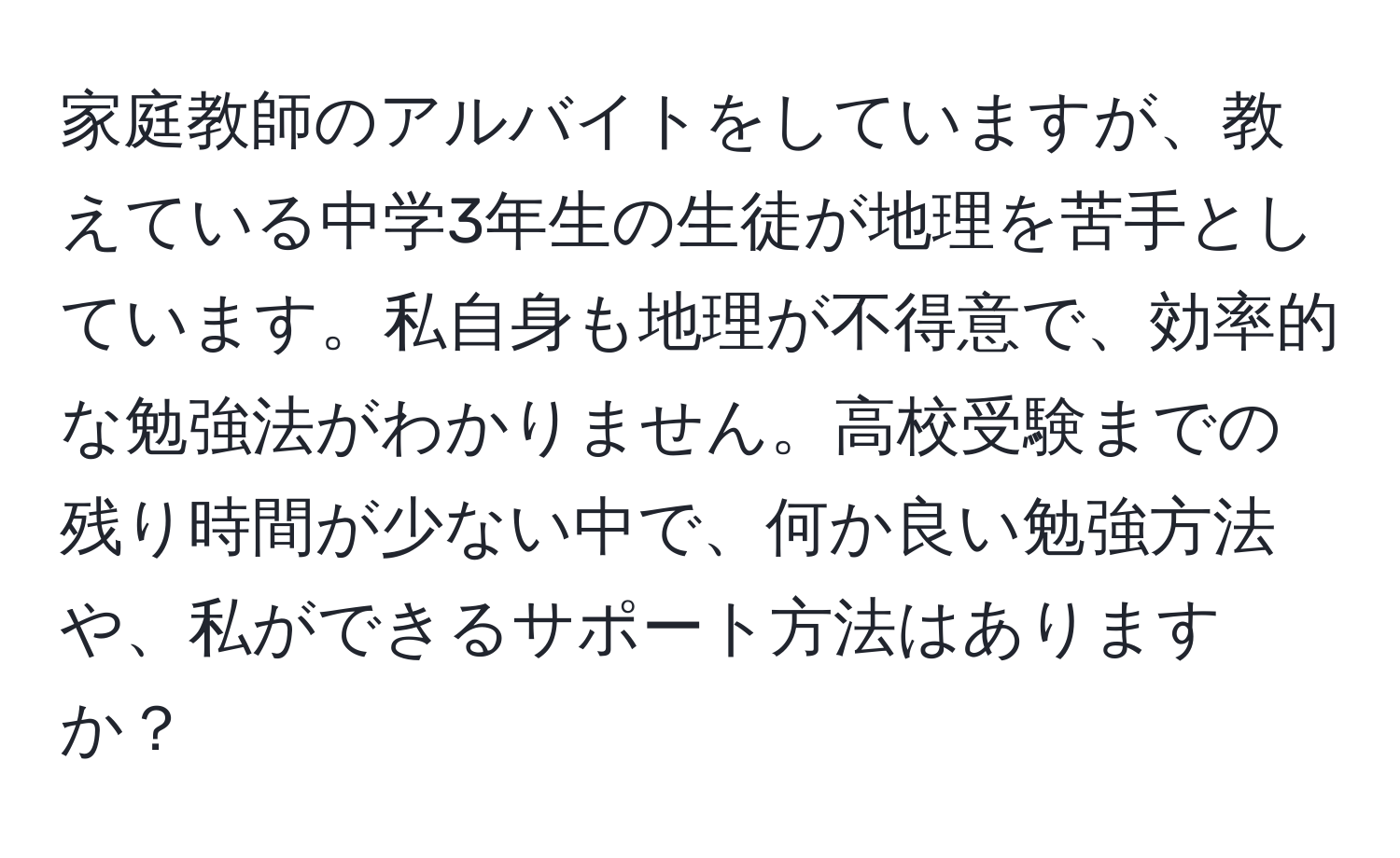 家庭教師のアルバイトをしていますが、教えている中学3年生の生徒が地理を苦手としています。私自身も地理が不得意で、効率的な勉強法がわかりません。高校受験までの残り時間が少ない中で、何か良い勉強方法や、私ができるサポート方法はありますか？