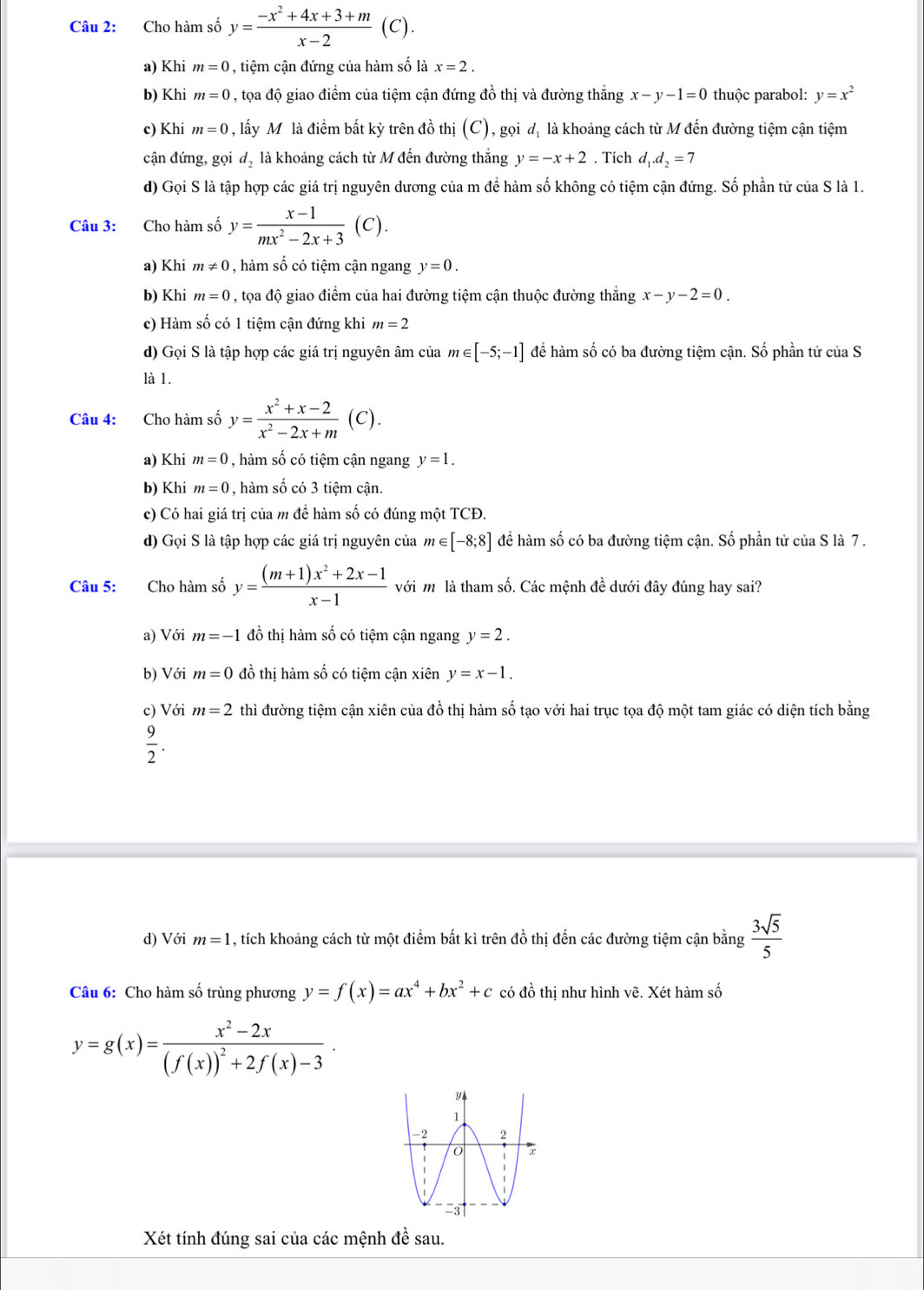 Cho hàm số y= (-x^2+4x+3+m)/x-2 (C).
a) Khi m=0 , tiệm cận đứng của hàm số là x=2.
b) Khi m=0 , tọa độ giao điểm của tiệm cận đứng đồ thị và đường thẳng x-y-1=0 thuộc parabol: y=x^2
c) Khi m=0 , lấy Môlà điểm bất kỳ trên đồ thị (C), gọi dị là khoảng cách từ M đến đường tiệm cận tiệm
cận đứng, gọi d_2 là khoảng cách từ M đến đường thắng y=-x+2. Tích d_1.d_2=7
d) Gọi S là tập hợp các giá trị nguyên dương của m để hàm số không có tiệm cận đứng. Số phần tử của S là 1.
Câu 3: Cho hàm số y= (x-1)/mx^2-2x+3  (C).
a) Khi m!= 0 , hàm số có tiệm cận ngang y=0.
b) Khi m=0 , tọa độ giao điểm của hai đường tiệm cận thuộc đường thắng x-y-2=0.
c) Hàm số có 1 tiệm cận đứng khi m=2
d) Gọi S là tập hợp các giá trị nguyên âm của m∈ [-5;-1] để hàm số có ba đường tiệm cận. Số phần tử của S
là 1.
Câu 4: Cho hàm số y= (x^2+x-2)/x^2-2x+m (C).
a) Khi m=0 , hàm số có tiệm cận ngang y=1.
b) Khi m=0 , hàm số có 3 tiệm cận.
c) Có hai giá trị của m để hàm số có đúng một TCĐ.
d) Gọi S là tập hợp các giá trị nguyên của m∈ [-8;8] để hàm số có ba đường tiệm cận. Số phần tử của S là 7 .
Câu 5: Cho hàm số y= ((m+1)x^2+2x-1)/x-1  với m là tham số. Các mệnh đề dưới đây đúng hay sai?
a) Với m=-1 đồ thị hàm số có tiệm cận ngang y=2.
b) Với m=0 đồ thị hàm số có tiệm cận xiên y=x-1.
c) Với m=2 thì đường tiệm cận xiên của đồ thị hàm số tạo với hai trục tọa độ một tam giác có diện tích bằng
 9/2 .
d) Với m=1 , tích khoảng cách từ một điểm bất kì trên đồ thị đến các đường tiệm cận bằng  3sqrt(5)/5 
Câu 6: Cho hàm số trùng phương y=f(x)=ax^4+bx^2+c có đồ thị như hình vẽ. Xét hàm số
y=g(x)=frac x^2-2x(f(x))^2+2f(x)-3·
Xét tính đúng sai của các mệnh đề sau.