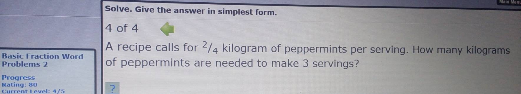 Solve. Give the answer in simplest form. 
4 of 4 
A recipe calls for ²/₄ kilogram of peppermints per serving. How many kilograms
Basic Fraction Word 
Problems 2 of peppermints are needed to make 3 servings? 
Progress 
Rating: 80 
Current Level: 4/5 
?