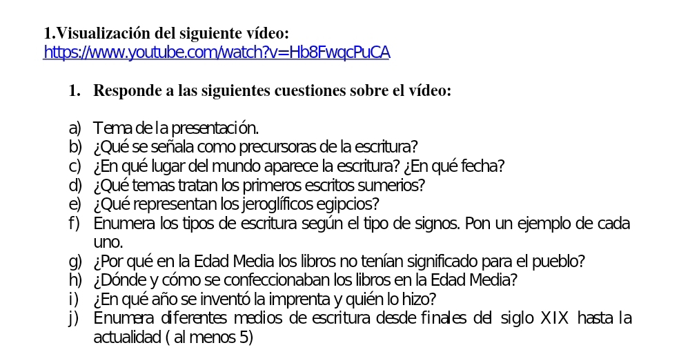 Visualización del siguiente vídeo: 
https://www.youtube.com/watch?v=Hb8FwqcPuCA 
1. Responde a las siguientes cuestiones sobre el vídeo: 
a) Tema de l a presentación. 
b) ¿Qué se señala como precursoras de la escritura? 
c) ¿En qué lugar del mundo aparece la escritura? ¿En qué fecha? 
d) ¿Qué temas tratan los primeros escritos sumerios? 
e) ¿Qué representan los jeroglíficos egipcios? 
f) Enumera los tipos de escritura según el tipo de signos. Pon un ejemplo de cada 
uno. 
g) ¿Por qué en la Edad Media los libros no tenían significado para el pueblo? 
h) ¿Dónde y cómo se confeccionaban los libros en la Edad Media? 
i )¿En qué año se inventó la imprenta y quién lo hizo? 
j) Enumera diferentes medios de escritura desde finales del siglo XIX hasta la 
actualidad ( al menos 5)